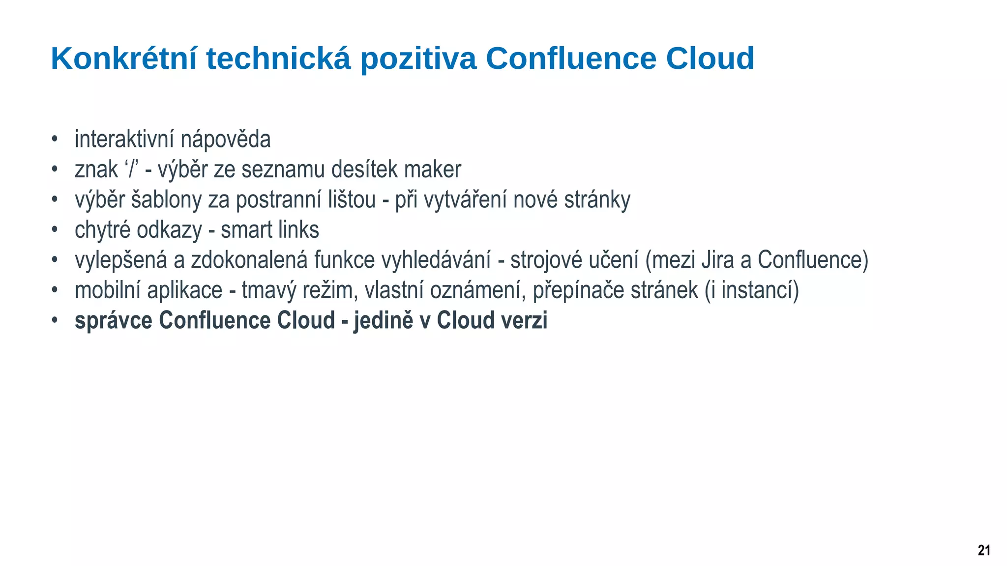 21
• interaktivní nápověda
• znak ‘/’ - výběr ze seznamu desítek maker
• výběr šablony za postranní lištou - při vytváření nové stránky
• chytré odkazy - smart links
• vylepšená a zdokonalená funkce vyhledávání - strojové učení (mezi Jira a Confluence)
• mobilní aplikace - tmavý režim, vlastní oznámení, přepínače stránek (i instancí)
• správce Confluence Cloud - jedině v Cloud verzi
Konkrétní technická pozitiva Confluence Cloud
 