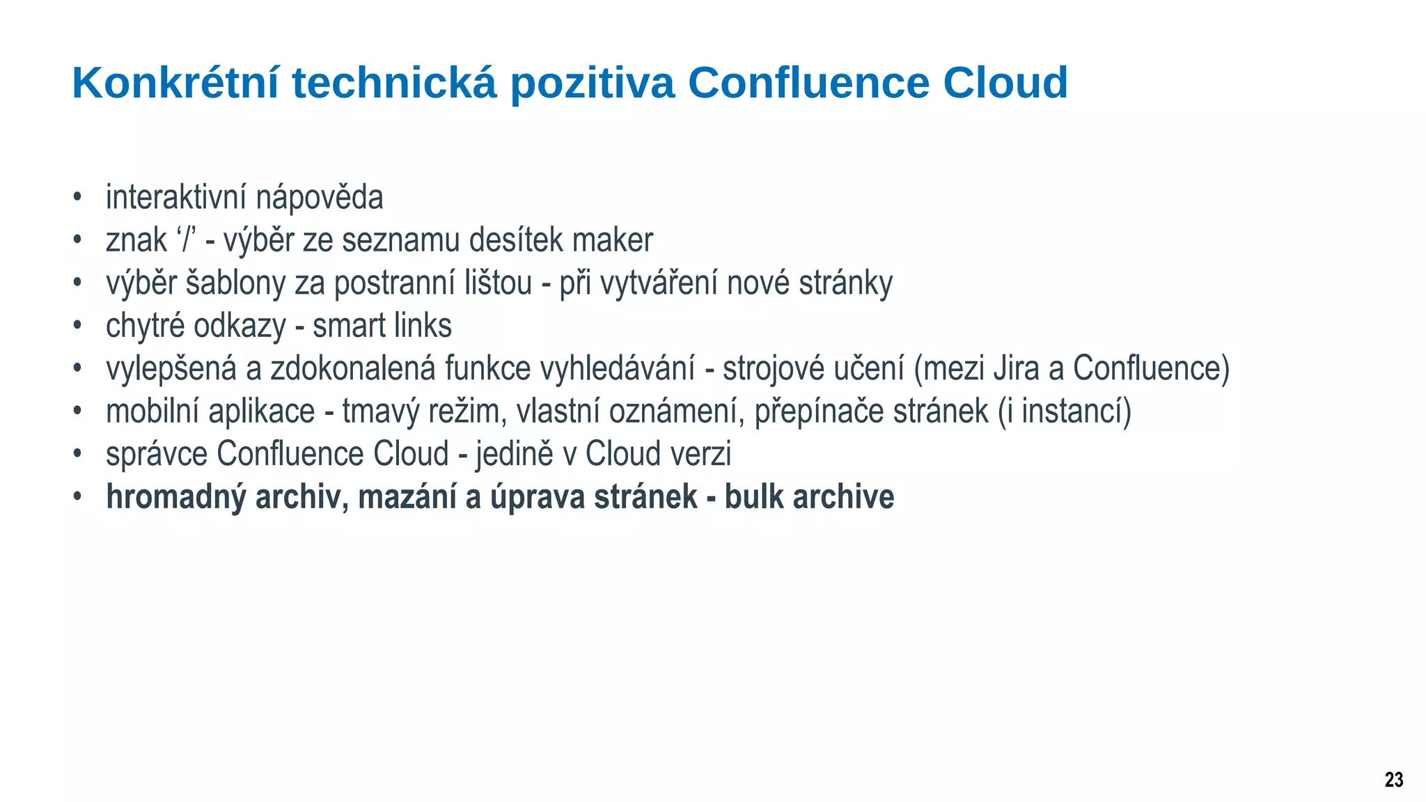 23
• interaktivní nápověda
• znak ‘/’ - výběr ze seznamu desítek maker
• výběr šablony za postranní lištou - při vytváření nové stránky
• chytré odkazy - smart links
• vylepšená a zdokonalená funkce vyhledávání - strojové učení (mezi Jira a Confluence)
• mobilní aplikace - tmavý režim, vlastní oznámení, přepínače stránek (i instancí)
• správce Confluence Cloud - jedině v Cloud verzi
• hromadný archiv, mazání a úprava stránek - bulk archive
Konkrétní technická pozitiva Confluence Cloud
 