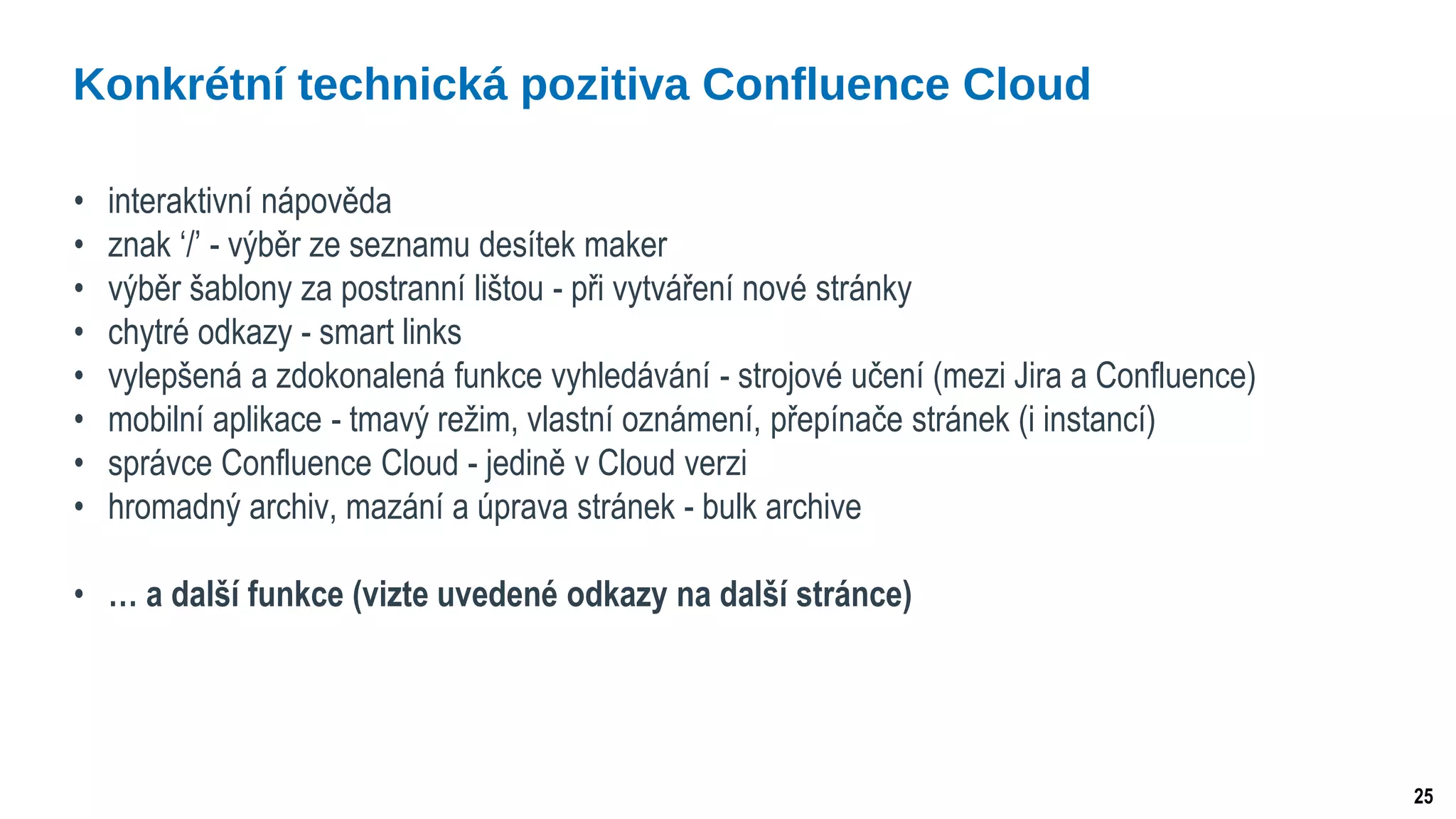 25
• interaktivní nápověda
• znak ‘/’ - výběr ze seznamu desítek maker
• výběr šablony za postranní lištou - při vytváření nové stránky
• chytré odkazy - smart links
• vylepšená a zdokonalená funkce vyhledávání - strojové učení (mezi Jira a Confluence)
• mobilní aplikace - tmavý režim, vlastní oznámení, přepínače stránek (i instancí)
• správce Confluence Cloud - jedině v Cloud verzi
• hromadný archiv, mazání a úprava stránek - bulk archive
• … a další funkce (vizte uvedené odkazy na další stránce)
Konkrétní technická pozitiva Confluence Cloud
 