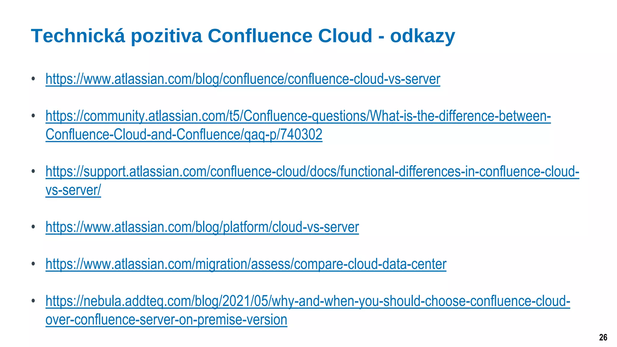 26
• https://www.atlassian.com/blog/confluence/confluence-cloud-vs-server
• https://community.atlassian.com/t5/Confluence-questions/What-is-the-difference-between-
Confluence-Cloud-and-Confluence/qaq-p/740302
• https://support.atlassian.com/confluence-cloud/docs/functional-differences-in-confluence-cloud-
vs-server/
• https://www.atlassian.com/blog/platform/cloud-vs-server
• https://www.atlassian.com/migration/assess/compare-cloud-data-center
• https://nebula.addteq.com/blog/2021/05/why-and-when-you-should-choose-confluence-cloud-
over-confluence-server-on-premise-version
Technická pozitiva Confluence Cloud - odkazy
 