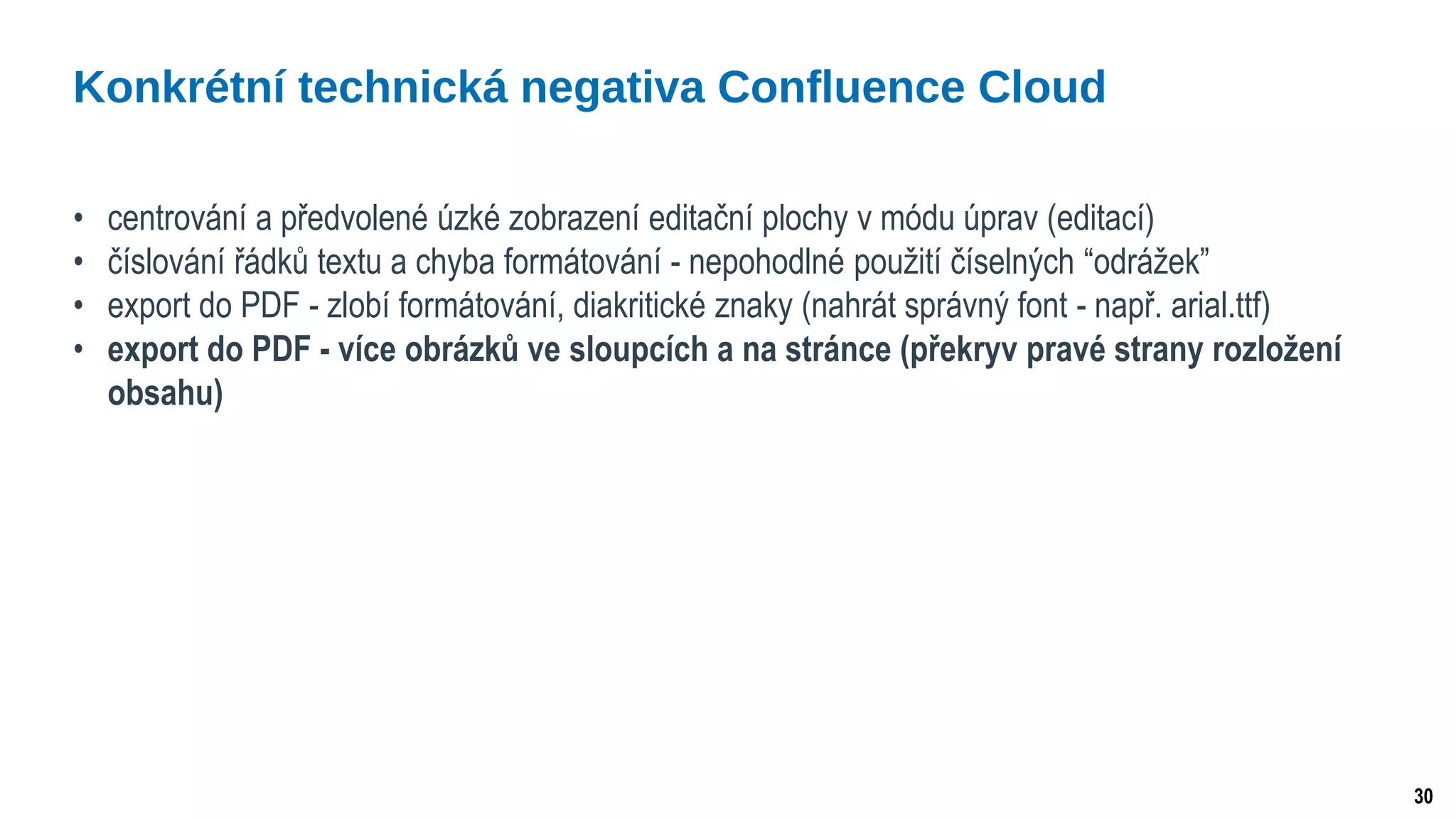 30
• centrování a předvolené úzké zobrazení editační plochy v módu úprav (editací)
• číslování řádků textu a chyba formátování - nepohodlné použití číselných “odrážek”
• export do PDF - zlobí formátování, diakritické znaky (nahrát správný font - např. arial.ttf)
• export do PDF - více obrázků ve sloupcích a na stránce (překryv pravé strany rozložení
obsahu)
Konkrétní technická negativa Confluence Cloud
 
