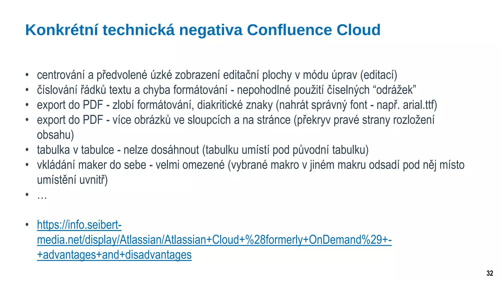 32
• centrování a předvolené úzké zobrazení editační plochy v módu úprav (editací)
• číslování řádků textu a chyba formátování - nepohodlné použití číselných “odrážek”
• export do PDF - zlobí formátování, diakritické znaky (nahrát správný font - např. arial.ttf)
• export do PDF - více obrázků ve sloupcích a na stránce (překryv pravé strany rozložení
obsahu)
• tabulka v tabulce - nelze dosáhnout (tabulku umístí pod původní tabulku)
• vkládání maker do sebe - velmi omezené (vybrané makro v jiném makru odsadí pod něj místo
umístění uvnitř)
• …
• https://info.seibert-
media.net/display/Atlassian/Atlassian+Cloud+%28formerly+OnDemand%29+-
+advantages+and+disadvantages
Konkrétní technická negativa Confluence Cloud
 