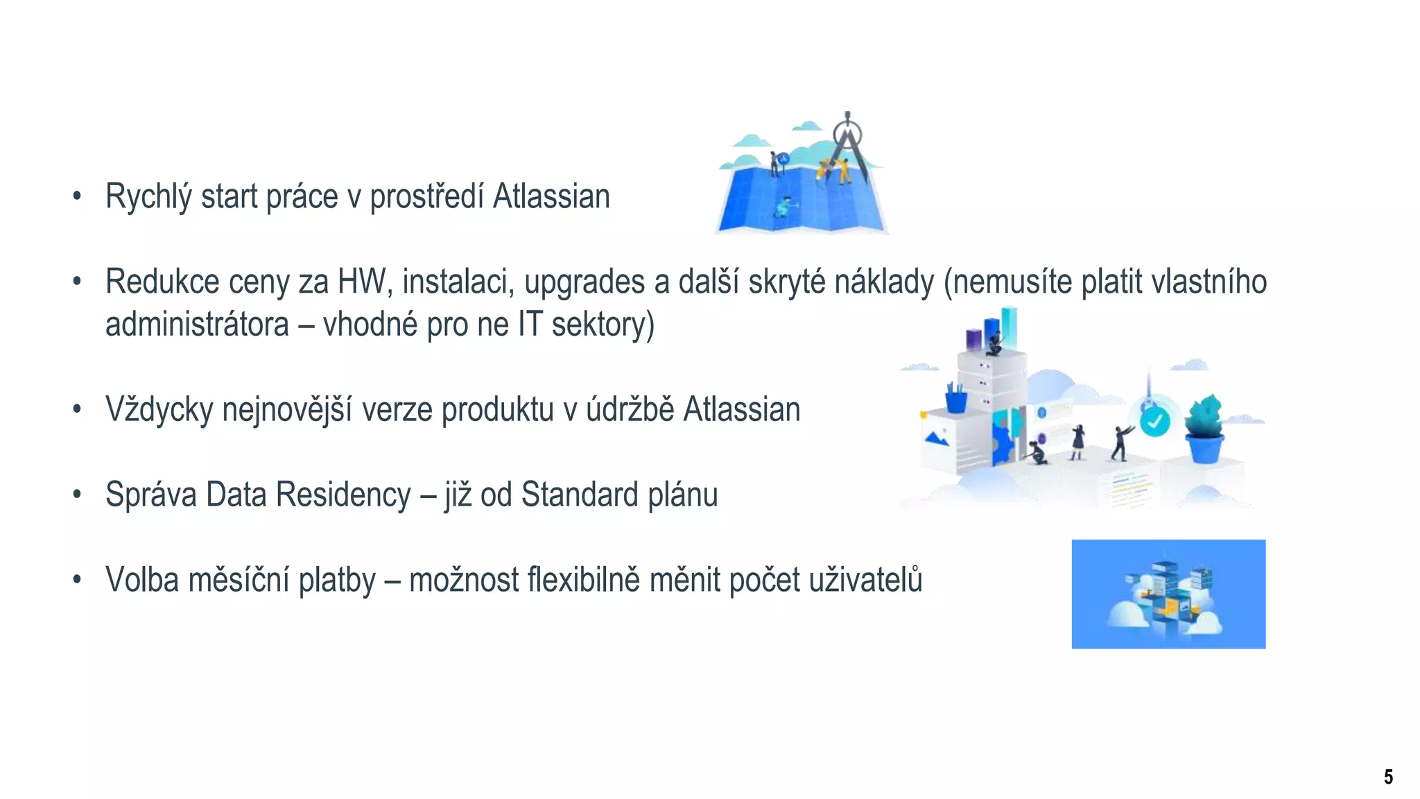 5
• Rychlý start práce v prostředí Atlassian
• Redukce ceny za HW, instalaci, upgrades a další skryté náklady (nemusíte platit vlastního
administrátora – vhodné pro ne IT sektory)
• Vždycky nejnovější verze produktu v údržbě Atlassian
• Správa Data Residency – již od Standard plánu
• Volba měsíční platby – možnost flexibilně měnit počet uživatelů
 