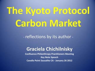 The Kyoto Protocol
  Carbon Market
   - reflections by its author -


    Graciela Chichilnisky
   Confluence Philanthropy Practitioners Meeting
                  Key Note Speech
    Cavallo Point Sausalito CA - January 26 2012
 