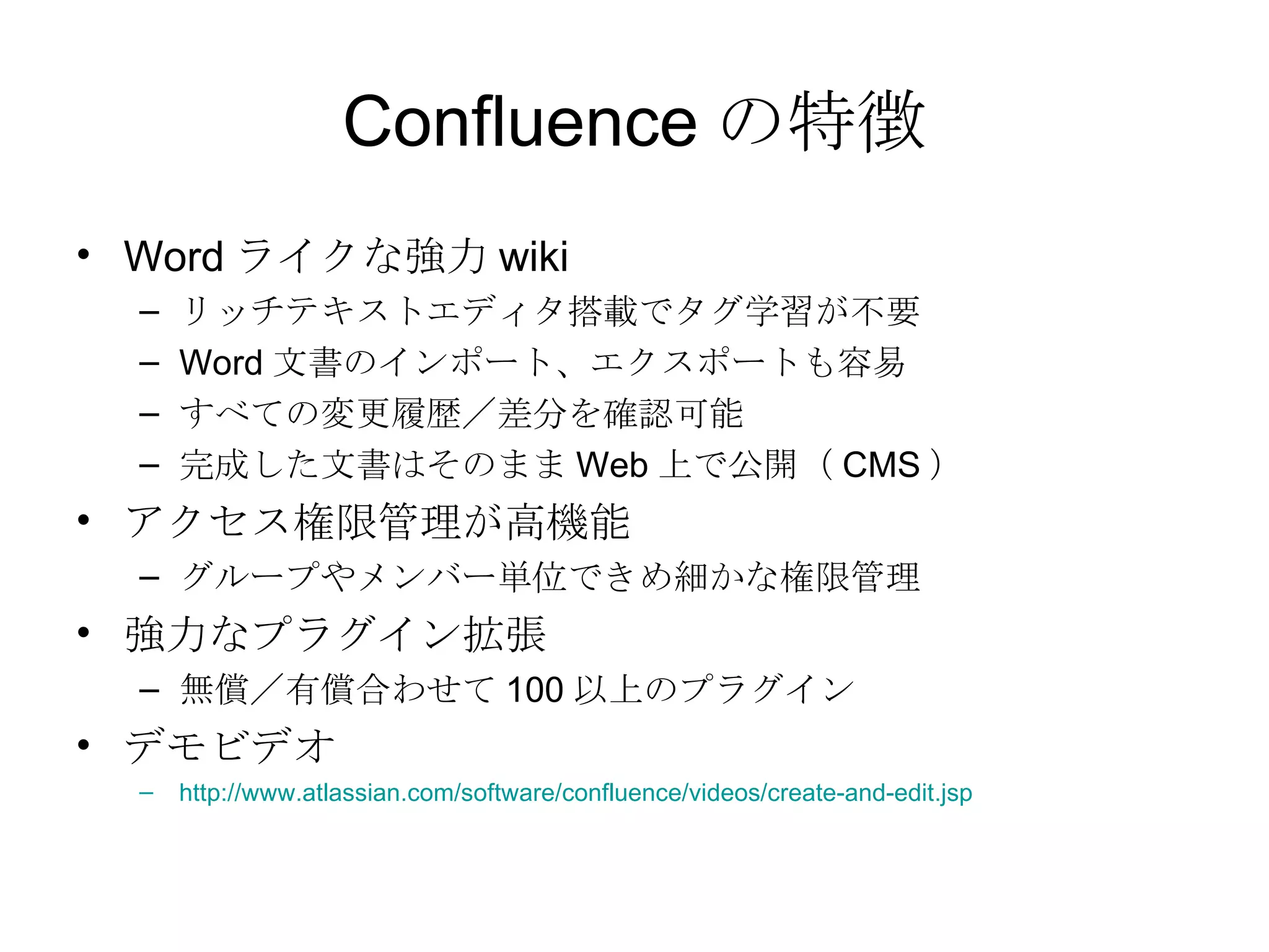 Confluence の特徴 Word ライクな強力 wiki リッチテキストエディタ搭載でタグ学習が不要 Word 文書のインポート、エクスポートも容易 すべての変更履歴／差分を確認可能 完成した文書はそのまま Web 上で公開（ CMS ） アクセス権限管理が高機能 グループやメンバー単位できめ細かな権限管理 強力なプラグイン拡張 無償／有償合わせて 100 以上のプラグイン デモビデオ http://www.atlassian.com/software/confluence/videos/create-and-edit.jsp 