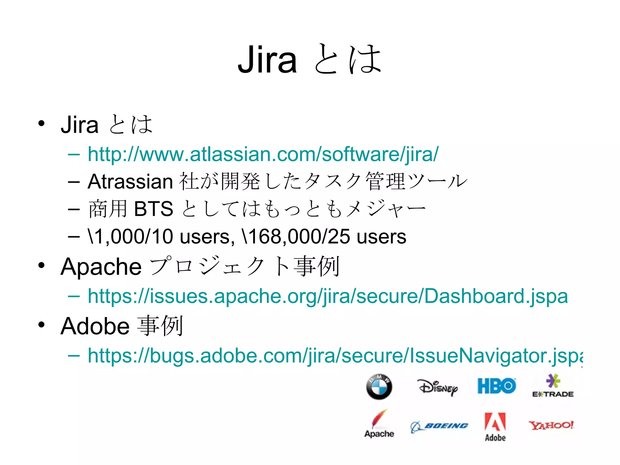 Jira とは Jira とは http://www.atlassian.com/software/jira/ Atrassian 社が開発したタスク管理ツール 商用 BTS としてはもっともメジャー \1,000/10 users, \168,000/25 users Apache プロジェクト事例 https://issues.apache.org/jira/secure/Dashboard.jspa Adobe 事例 https://bugs.adobe.com/jira/secure/IssueNavigator.jspa?header=FB 