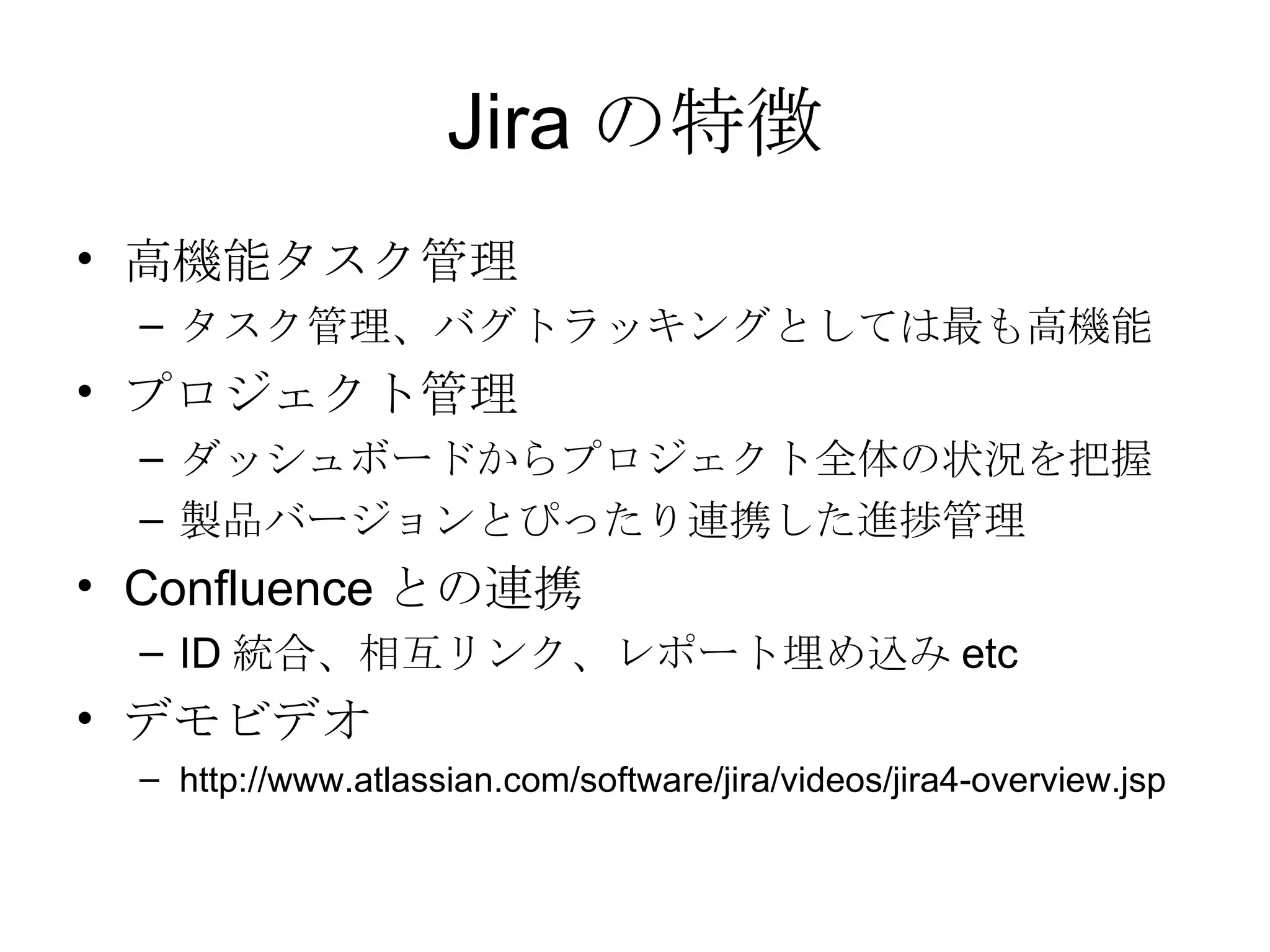 Jira の特徴 高機能タスク管理 タスク管理、バグトラッキングとしては最も高機能 プロジェクト管理 ダッシュボードからプロジェクト全体の状況を把握 製品バージョンとぴったり連携した進捗管理 Confluence との連携 ID 統合、相互リンク、レポート埋め込み etc デモビデオ http://www.atlassian.com/software/jira/videos/jira4-overview.jsp 