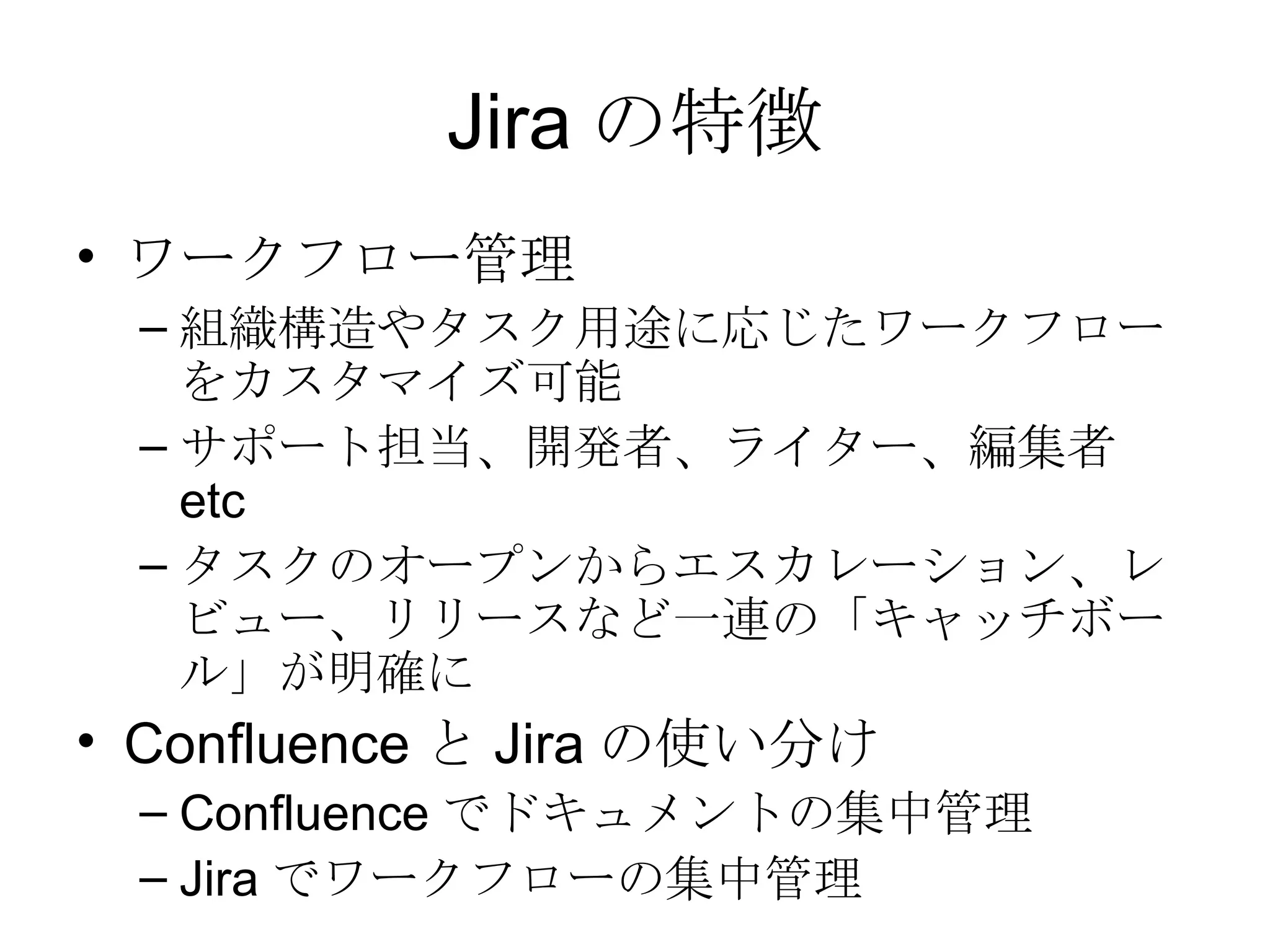 Jira の特徴 ワークフロー管理 組織構造やタスク用途に応じたワークフローをカスタマイズ可能 サポート担当、開発者、ライター、編集者 etc タスクのオープンからエスカレーション、レビュー、リリースなど一連の「キャッチボール」が明確に Confluence と Jira の使い分け Confluence でドキュメントの集中管理 Jira でワークフローの集中管理 