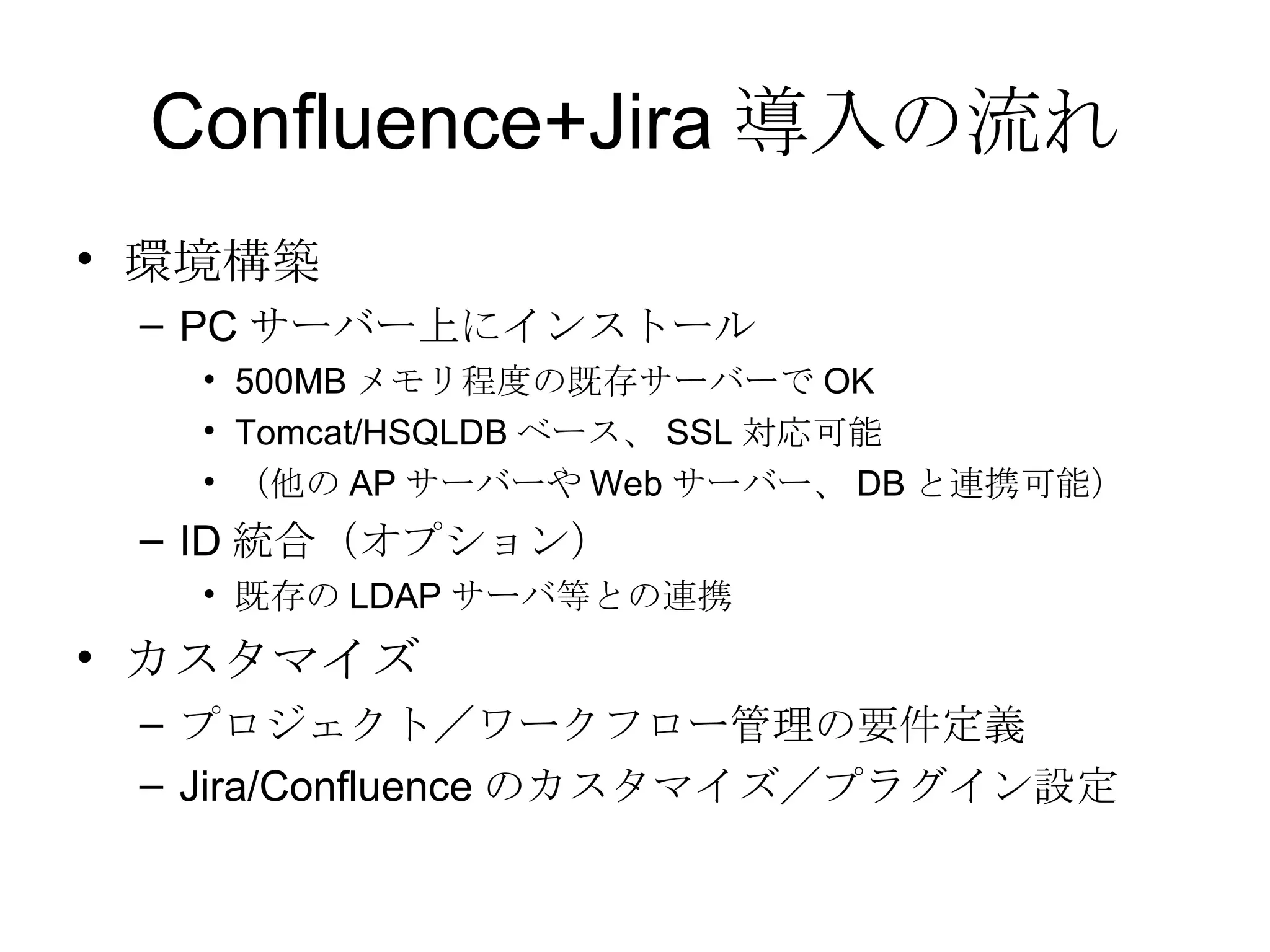 Confluence+Jira 導入の流れ 環境構築 PC サーバー上にインストール 500MB メモリ程度の既存サーバーで OK Tomcat/HSQLDB ベース、 SSL 対応可能 （他の AP サーバーや Web サーバー、 DB と連携可能） ID 統合（オプション） 既存の LDAP サーバ等との連携 カスタマイズ プロジェクト／ワークフロー管理の要件定義 Jira/Confluence のカスタマイズ／プラグイン設定 