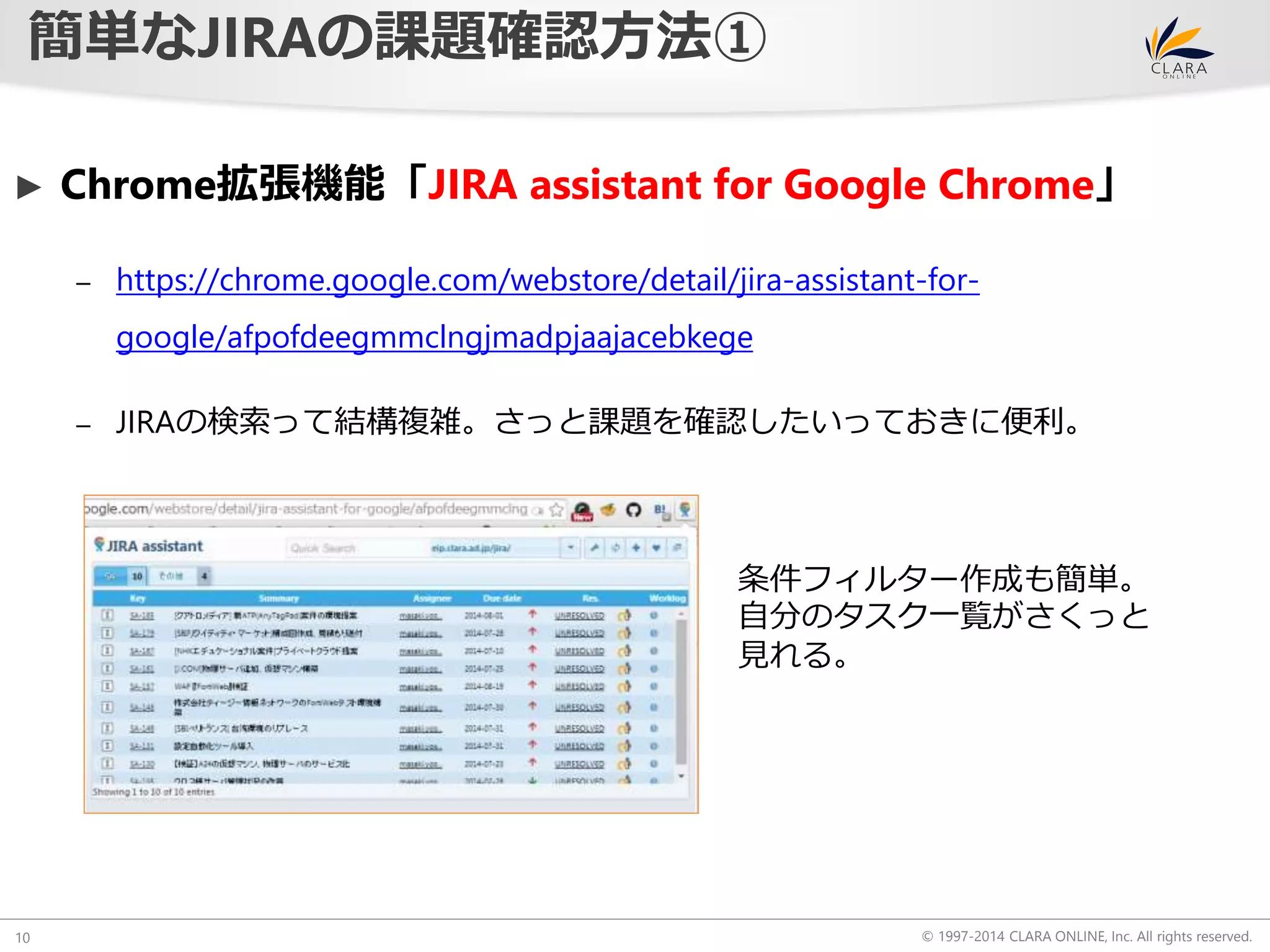 ► Chrome拡張機能「JIRA assistant for Google Chrome」 
© 1997-2014 CLARA ONLINE, Inc. All rights reserved. 
簡単なJIRAの課題確認方法① 
10 
– https://chrome.google.com/webstore/detail/jira-assistant-for-google/ 
afpofdeegmmclngjmadpjaajacebkege 
– JIRAの検索って結構複雑。さっと課題を確認したいっておきに便利。 
条件フィルター作成も簡単。 
自分のタスク一覧がさくっと 
見れる。 
 