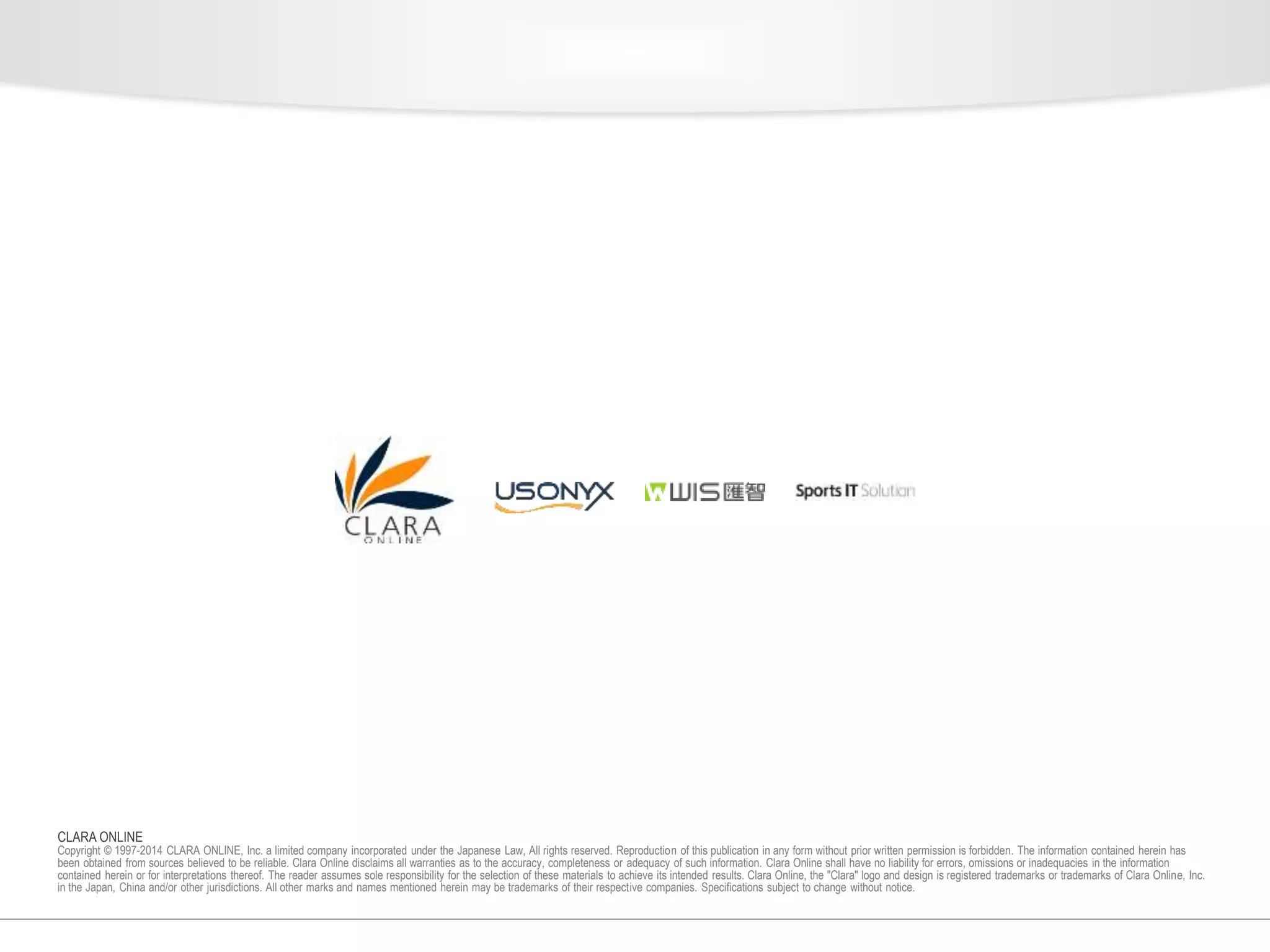 CLARA ONLINE 
Copyright © 1997-2014 CLARA ONLINE, Inc. a limited company incorporated under the Japanese Law, All rights reserved. Reproduction of this publication in any form without prior written permission is forbidden. The information contained herein has 
been obtained from sources believed to be reliable. Clara Online disclaims all warranties as to the accuracy, completeness or adequacy of such information. Clara Online shall have no liability for errors, omissions or inadequacies in the information 
contained herein or for interpretations thereof. The reader assumes sole responsibility for the selection of these materials to achieve its intended results. Clara Online, the "Clara" logo and design is registered trademarks or trademarks of Clara Online, Inc. 
in the Japan, China and/or other jurisdictions. All other marks and names mentioned herein may be trademarks of their respective companies. Specifications subject to change without notice. 
