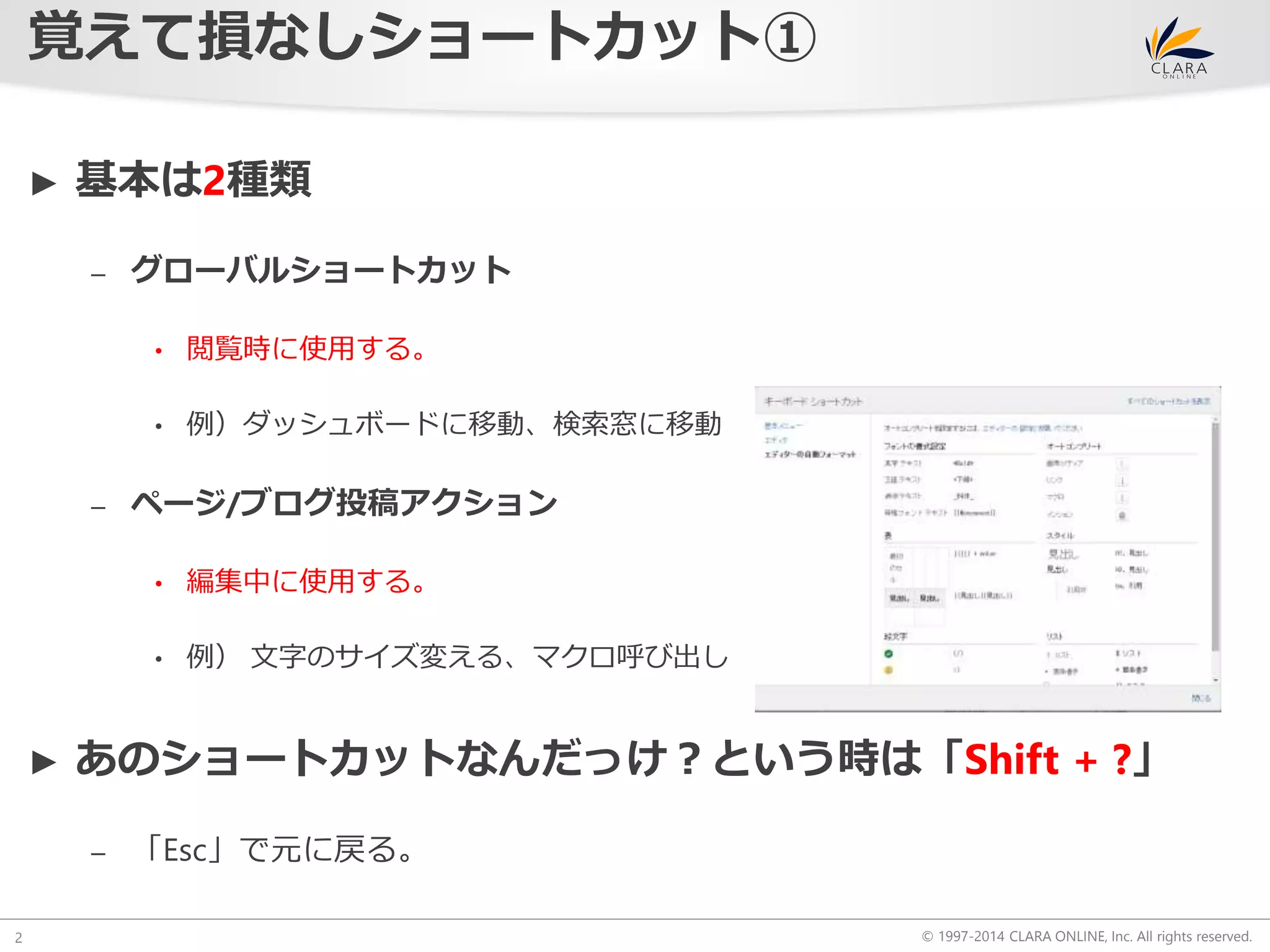 © 1997-2014 CLARA ONLINE, Inc. All rights reserved. 
覚えて損なしショートカット① 
2 
► 基本は2種類 
– グローバルショートカット 
• 閲覧時に使用する。 
• 例）ダッシュボードに移動、検索窓に移動 
– ページ/ブログ投稿アクション 
• 編集中に使用する。 
• 例） 文字のサイズ変える、マクロ呼び出し 
► あのショートカットなんだっけ？という時は「Shift + ?」 
– 「Esc」で元に戻る。 
 