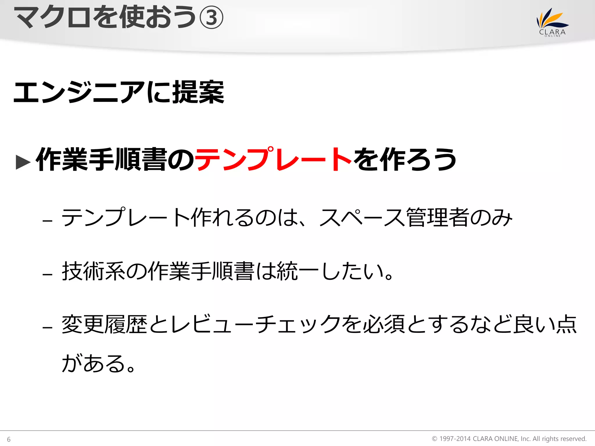 © 1997-2014 CLARA ONLINE, Inc. All rights reserved. 
マクロを使おう③ 
6 
エンジニアに提案 
►作業手順書のテンプレートを作ろう 
– テンプレート作れるのは、スペース管理者のみ 
– 技術系の作業手順書は統一したい。 
– 変更履歴とレビューチェックを必須とするなど良い点 
がある。 
 