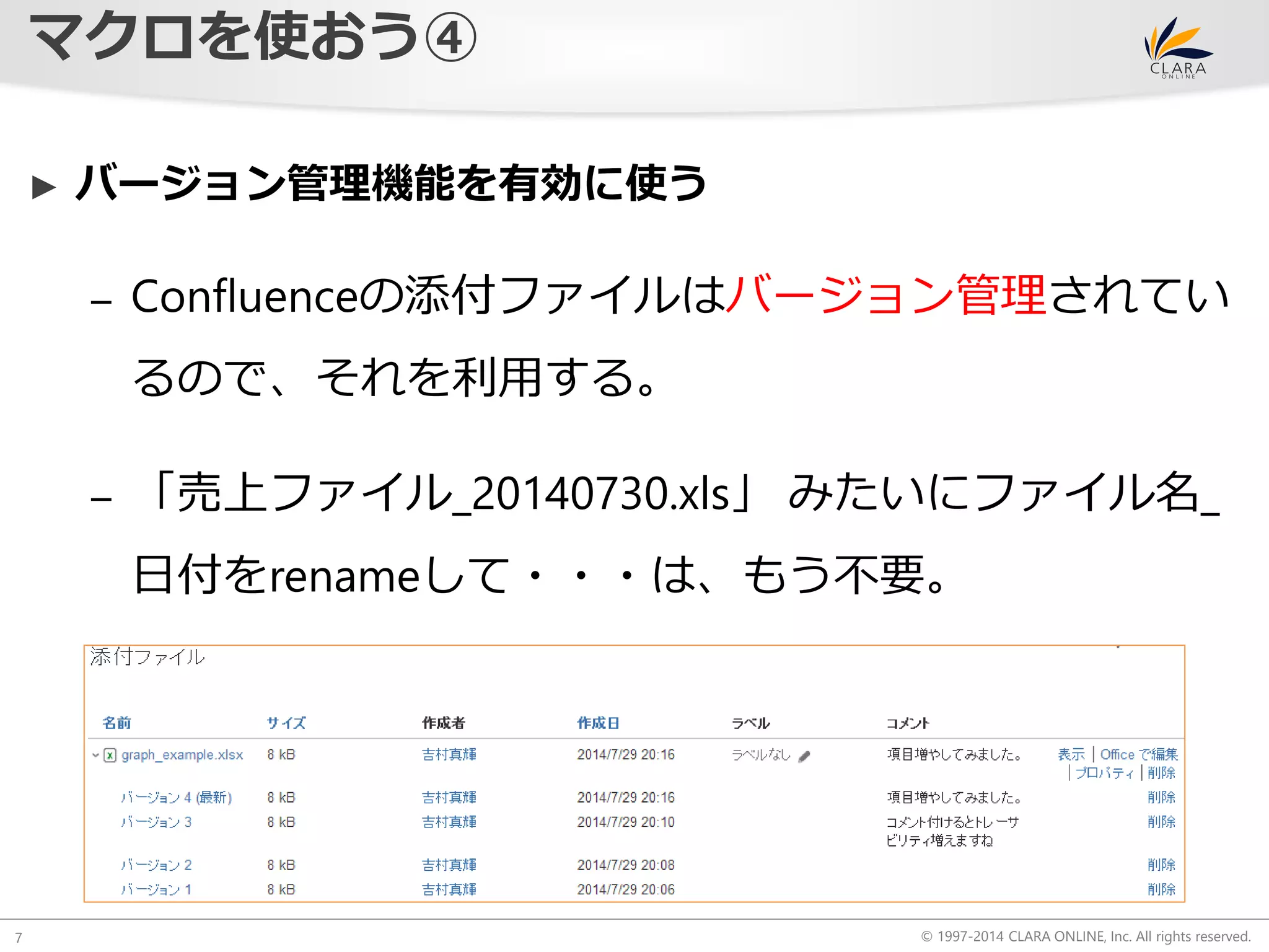 © 1997-2014 CLARA ONLINE, Inc. All rights reserved. 
マクロを使おう④ 
7 
► バージョン管理機能を有効に使う 
– Confluenceの添付ファイルはバージョン管理されてい 
るので、それを利用する。 
– 「売上ファイル_20140730.xls」みたいにファイル名_ 
日付をrenameして・・・は、もう不要。 
 