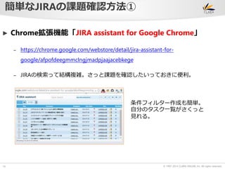► Chrome拡張機能「JIRA assistant for Google Chrome」 
© 1997-2014 CLARA ONLINE, Inc. All rights reserved. 
簡単なJIRAの課題確認方法① 
10 
– https://chrome.google.com/webstore/detail/jira-assistant-for-google/ 
afpofdeegmmclngjmadpjaajacebkege 
– JIRAの検索って結構複雑。さっと課題を確認したいっておきに便利。 
条件フィルター作成も簡単。 
自分のタスク一覧がさくっと 
見れる。 
 