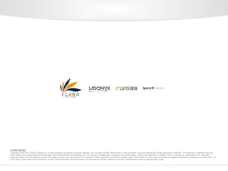 CLARA ONLINE 
Copyright © 1997-2014 CLARA ONLINE, Inc. a limited company incorporated under the Japanese Law, All rights reserved. Reproduction of this publication in any form without prior written permission is forbidden. The information contained herein has 
been obtained from sources believed to be reliable. Clara Online disclaims all warranties as to the accuracy, completeness or adequacy of such information. Clara Online shall have no liability for errors, omissions or inadequacies in the information 
contained herein or for interpretations thereof. The reader assumes sole responsibility for the selection of these materials to achieve its intended results. Clara Online, the "Clara" logo and design is registered trademarks or trademarks of Clara Online, Inc. 
in the Japan, China and/or other jurisdictions. All other marks and names mentioned herein may be trademarks of their respective companies. Specifications subject to change without notice. 
