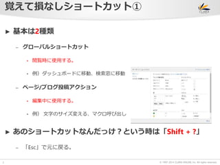 © 1997-2014 CLARA ONLINE, Inc. All rights reserved. 
覚えて損なしショートカット① 
2 
► 基本は2種類 
– グローバルショートカット 
• 閲覧時に使用する。 
• 例）ダッシュボードに移動、検索窓に移動 
– ページ/ブログ投稿アクション 
• 編集中に使用する。 
• 例） 文字のサイズ変える、マクロ呼び出し 
► あのショートカットなんだっけ？という時は「Shift + ?」 
– 「Esc」で元に戻る。 
 