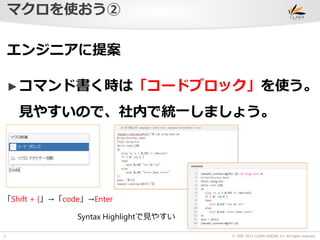 © 1997-2014 CLARA ONLINE, Inc. All rights reserved. 
マクロを使おう② 
5 
エンジニアに提案 
►コマンド書く時は「コードブロック」を使う。 
見やすいので、社内で統一しましょう。 
「Shift + {」→「code」→Enter 
Syntax Highlightで見やすい 
 
