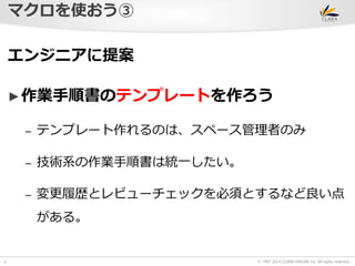 © 1997-2014 CLARA ONLINE, Inc. All rights reserved. 
マクロを使おう③ 
6 
エンジニアに提案 
►作業手順書のテンプレートを作ろう 
– テンプレート作れるのは、スペース管理者のみ 
– 技術系の作業手順書は統一したい。 
– 変更履歴とレビューチェックを必須とするなど良い点 
がある。 
 