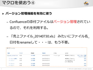 © 1997-2014 CLARA ONLINE, Inc. All rights reserved. 
マクロを使おう④ 
7 
► バージョン管理機能を有効に使う 
– Confluenceの添付ファイルはバージョン管理されてい 
るので、それを利用する。 
– 「売上ファイル_20140730.xls」みたいにファイル名_ 
日付をrenameして・・・は、もう不要。 
 