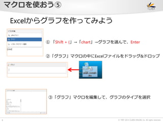 © 1997-2014 CLARA ONLINE, Inc. All rights reserved. 
マクロを使おう⑤ 
8 
Excelからグラフを作ってみよう 
① 「Shift + {」→「chart」→グラフを選んで、Enter 
②「グラフ」マクロの中にExcelファイルをドラッグ&ドロップ 
③「グラフ」マクロを編集して、グラフのタイプを選択 
 