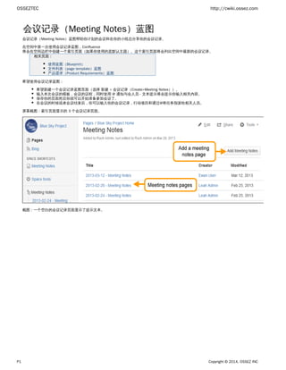 OSSEZTEC http://cwiki.ossez.com
P1 Copyright © 2014, OSSEZ INC
会议记录（Meeting Notes）蓝图
会议记录（Meeting Notes）蓝图帮助你计划的会议和在你的小组总分享你的会议记录。
在空间中第一次使用会议记录蓝图，Confluence
将会在空间边栏中创建一个索引页面（如果你使用的是默认主题）。这个索引页面将会列出空间中最新的会议记录。
相关页面：
使用蓝图（Blueprint）
文件列表（page template）蓝图
产品需求（Product Requirements）蓝图
希望使用会议记录蓝图：
希望新建一个会议记录蓝图页面（选择 ）。新建 > 会议记录（Create>Meeting Notes）
输入本次会议的模板，会议的议程，同时使用 @ 通知与会人员 - 文本提示将会提示你输入相关内容。
保存你的页面然后你就可以开始准备参加会议了。
在会议的时候或者会议结束后，你可以输入你的会议记录，行动项目和通过@将任务指派给相关人员。
屏幕截图：索引页面显示的 3 个会议记录页面。
截图：一个空白的会议记录页面显示了提示文本。
 
