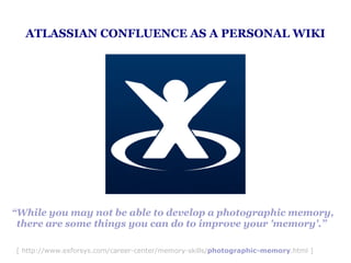 ATLASSIAN CONFLUENCE AS A PERSONAL WIKI




“While you may not be able to develop a photographic memory,
 there are some things you can do to improve your 'memory'.”

[ http://www.exforsys.com/career-center/memory-skills/photographic-memory.html ]
 