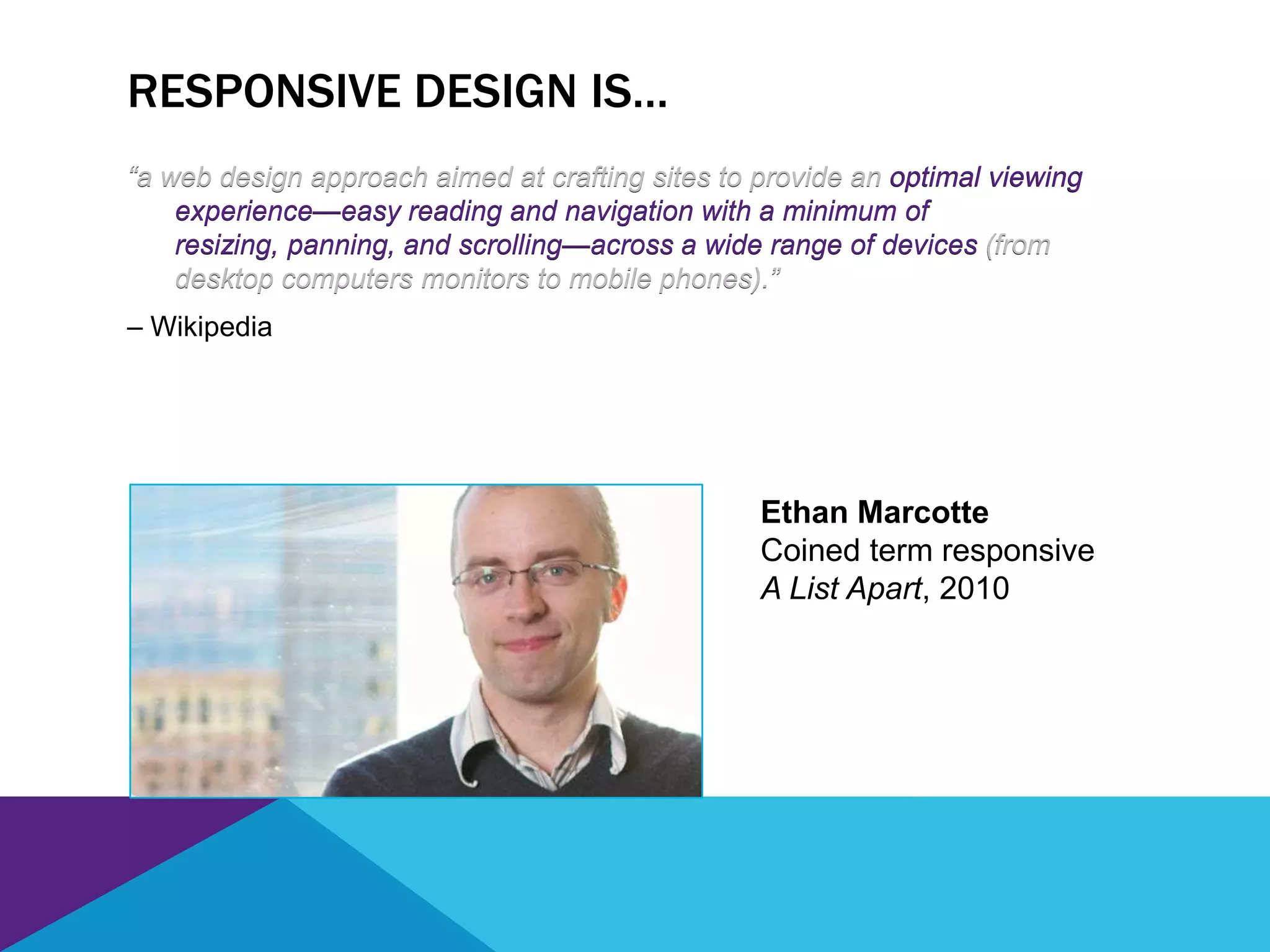 RESPONSIVE DESIGN IS…
“a web design approach aimed at crafting sites to provide an optimal viewing
experience—easy reading and navigation with a minimum of
resizing, panning, and scrolling—across a wide range of devices (from
desktop computers monitors to mobile phones).”
– Wikipedia
“a web design approach aimed at crafting sites to provide an optimal viewing
experience—easy reading and navigation with a minimum of
resizing, panning, and scrolling—across a wide range of devices (from
desktop computers monitors to mobile phones).”
Ethan Marcotte
Coined term responsive
A List Apart, 2010
 