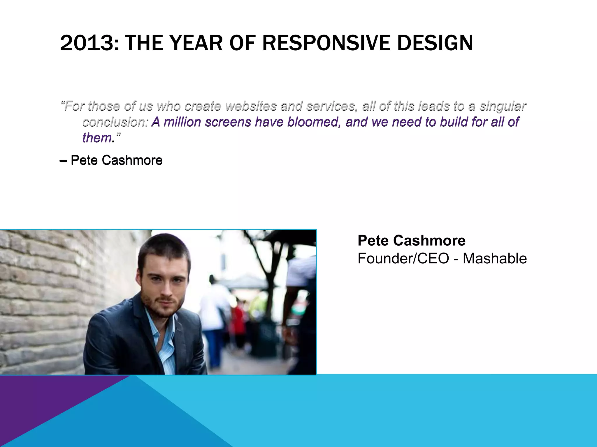 2013: THE YEAR OF RESPONSIVE DESIGN
“For those of us who create websites and services, all of this leads to a singular
conclusion: A million screens have bloomed, and we need to build for all of
them.”
– Pete Cashmore
Pete Cashmore
Founder/CEO - Mashable
“For those of us who create websites and services, all of this leads to a singular
conclusion: A million screens have bloomed, and we need to build for all of
them.”
– Pete Cashmore
 