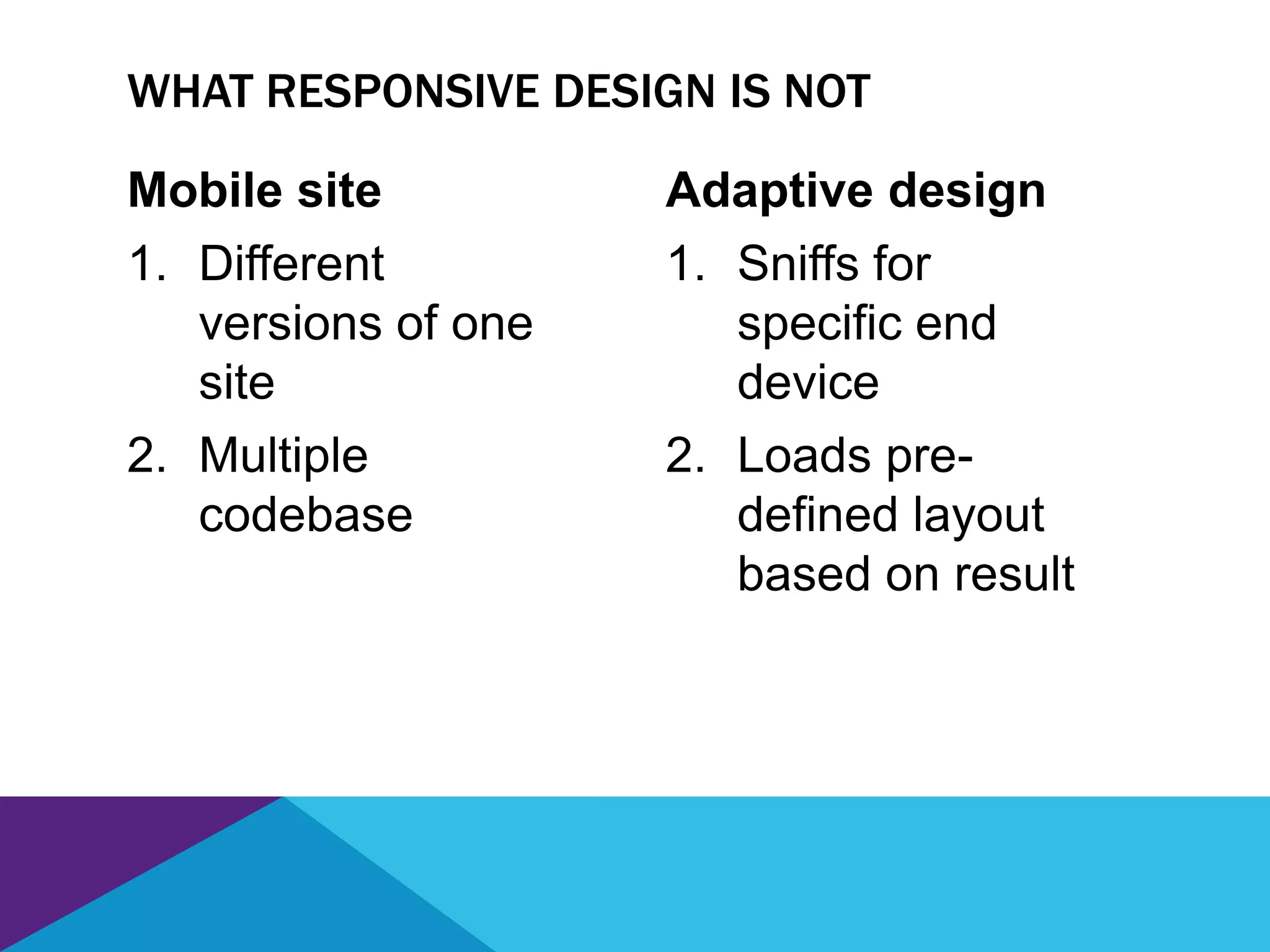Mobile site
1. Different
versions of one
site
2. Multiple
codebase
Adaptive design
1. Sniffs for
specific end
device
2. Loads pre-
defined layout
based on result
WHAT RESPONSIVE DESIGN IS NOT
 