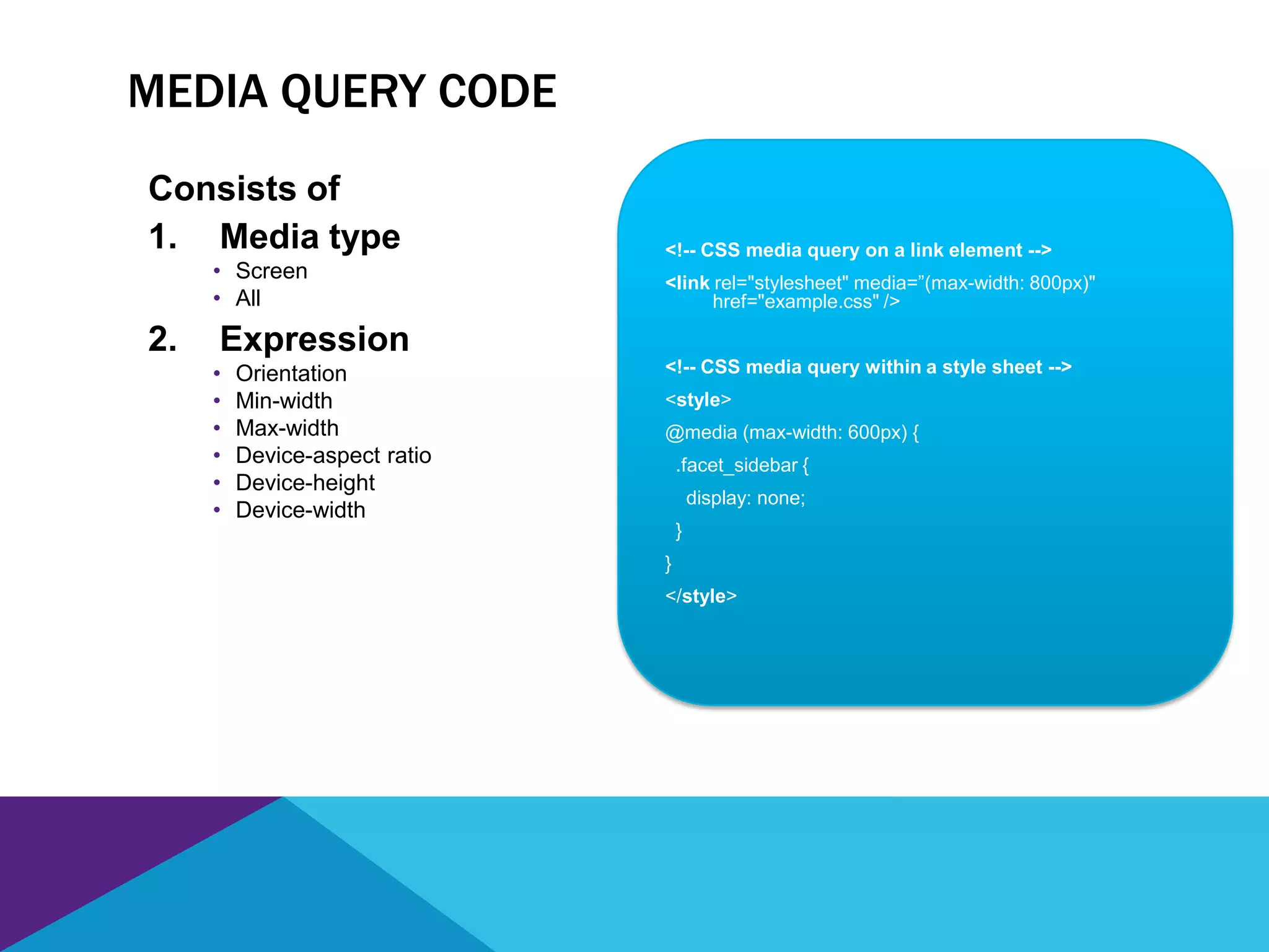 <!-- CSS media query on a link element -->
<link rel="stylesheet" media=”(max-width: 800px)"
href="example.css" />
<!-- CSS media query within a style sheet -->
<style>
@media (max-width: 600px) {
.facet_sidebar {
display: none;
}
}
</style>
MEDIA QUERY CODE
Consists of
1. Media type
• Screen
• All
2. Expression
• Orientation
• Min-width
• Max-width
• Device-aspect ratio
• Device-height
• Device-width
 