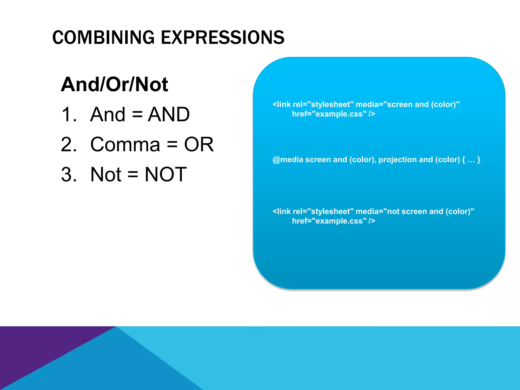 <link rel="stylesheet" media="screen and (color)"
href="example.css" />
COMBINING EXPRESSIONS
And/Or/Not
1. And = AND
2. Comma = OR
3. Not = NOT
@media screen and (color), projection and (color) { … }
<link rel="stylesheet" media="not screen and (color)"
href="example.css" />
 