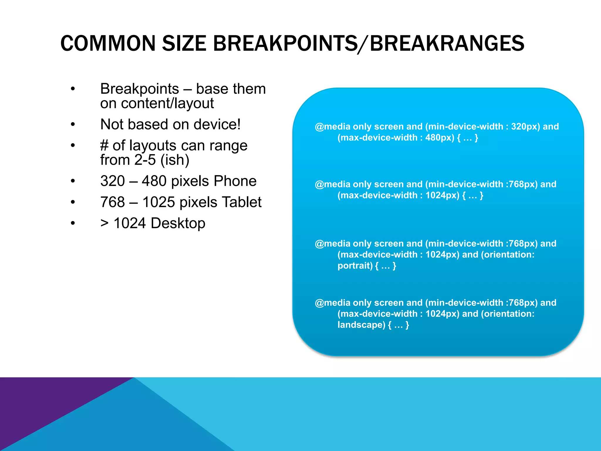 COMMON SIZE BREAKPOINTS/BREAKRANGES
• Breakpoints – base them
on content/layout
• Not based on device!
• # of layouts can range
from 2-5 (ish)
• 320 – 480 pixels Phone
• 768 – 1025 pixels Tablet
• > 1024 Desktop
@media only screen and (min-device-width : 320px) and
(max-device-width : 480px) { … }
@media only screen and (min-device-width :768px) and
(max-device-width : 1024px) { … }
@media only screen and (min-device-width :768px) and
(max-device-width : 1024px) and (orientation:
portrait) { … }
@media only screen and (min-device-width :768px) and
(max-device-width : 1024px) and (orientation:
landscape) { … }
 