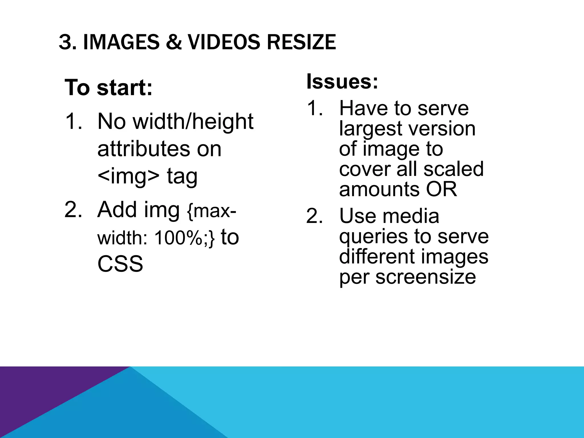 3. IMAGES & VIDEOS RESIZE
Issues:
1. Have to serve
largest version
of image to
cover all scaled
amounts OR
2. Use media
queries to serve
different images
per screensize
To start:
1. No width/height
attributes on
<img> tag
2. Add img {max-
width: 100%;} to
CSS
 