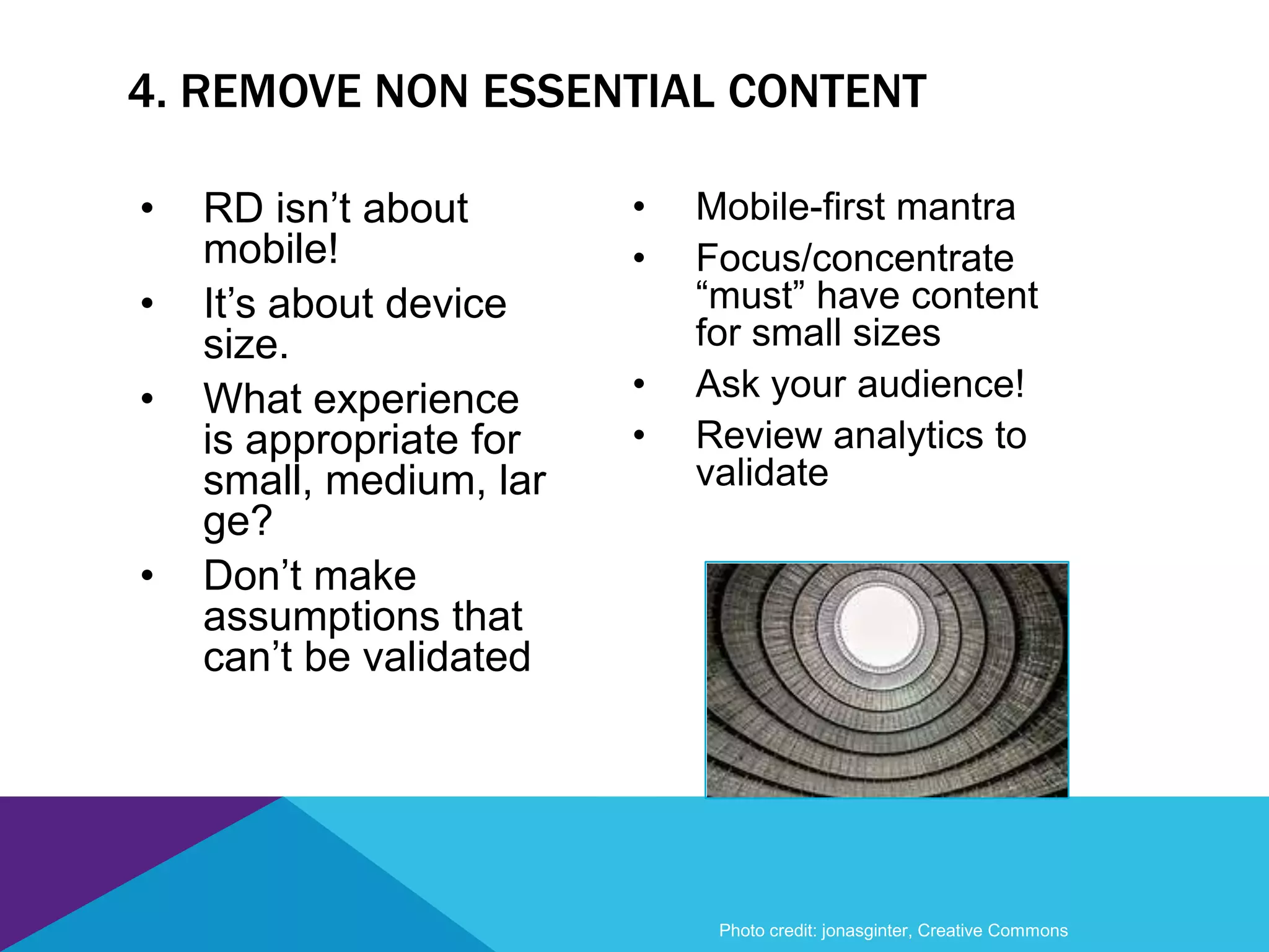 4. REMOVE NON ESSENTIAL CONTENT
Photo credit: jonasginter, Creative Commons
• Mobile-first mantra
• Focus/concentrate
“must” have content
for small sizes
• Ask your audience!
• Review analytics to
validate
• RD isn’t about
mobile!
• It’s about device
size.
• What experience
is appropriate for
small, medium, lar
ge?
• Don’t make
assumptions that
can’t be validated
 