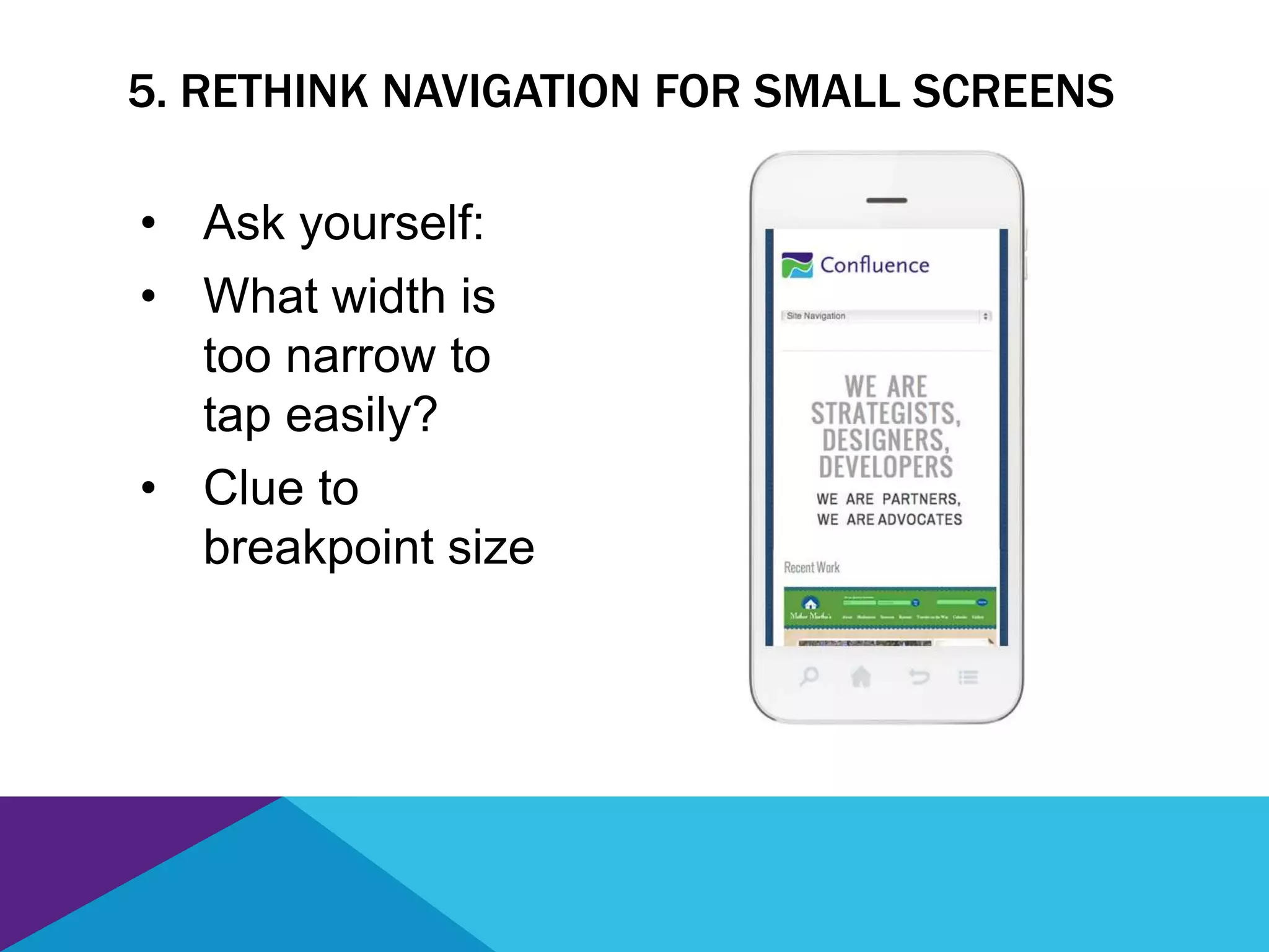 5. RETHINK NAVIGATION FOR SMALL SCREENS
• Ask yourself:
• What width is
too narrow to
tap easily?
• Clue to
breakpoint size
 