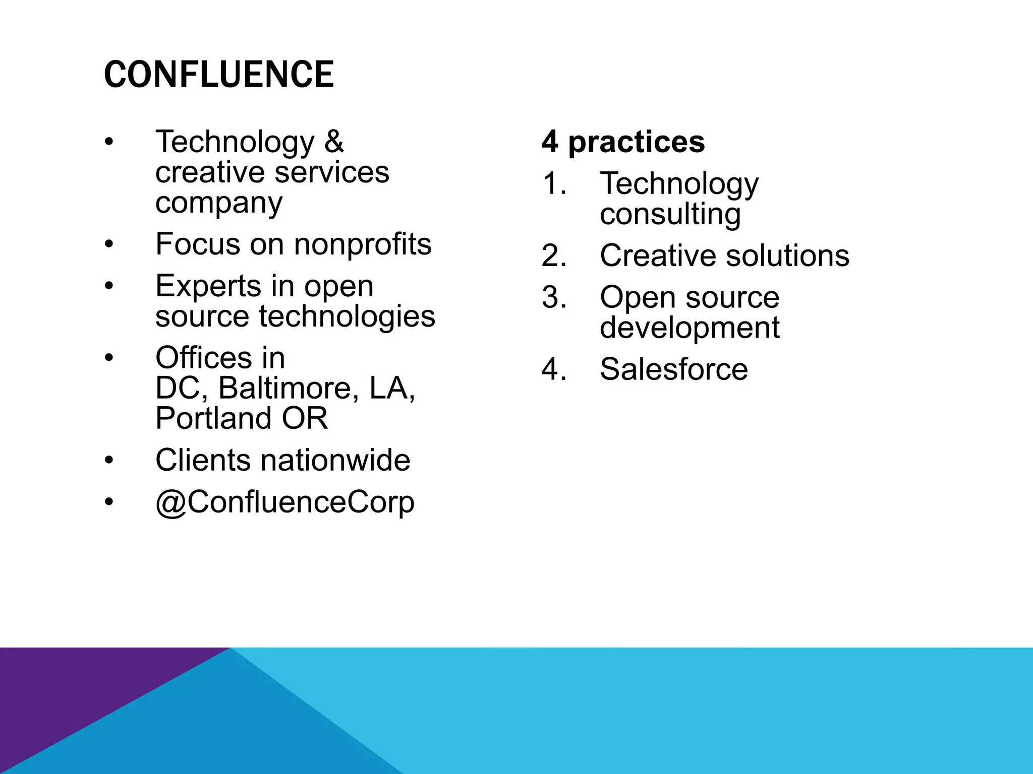 • Technology &
creative services
company
• Focus on nonprofits
• Experts in open
source technologies
• Offices in
DC, Baltimore, LA,
Portland OR
• Clients nationwide
• @ConfluenceCorp
4 practices
1. Technology
consulting
2. Creative solutions
3. Open source
development
4. Salesforce
CONFLUENCE
 