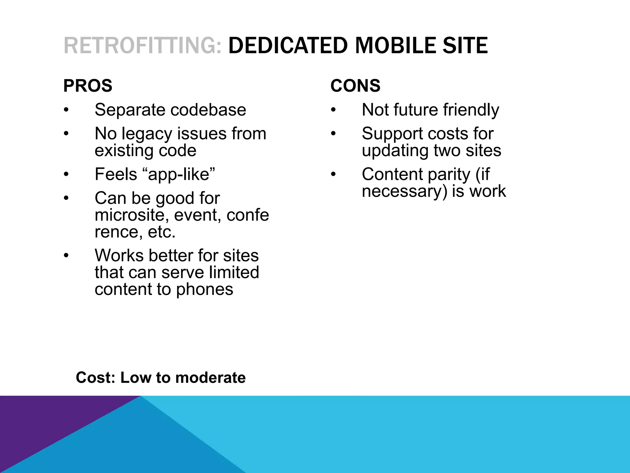 PROS
• Separate codebase
• No legacy issues from
existing code
• Feels “app-like”
• Can be good for
microsite, event, confe
rence, etc.
• Works better for sites
that can serve limited
content to phones
CONS
• Not future friendly
• Support costs for
updating two sites
• Content parity (if
necessary) is work
RETROFITTING: DEDICATED MOBILE SITE
Cost: Low to moderate
 