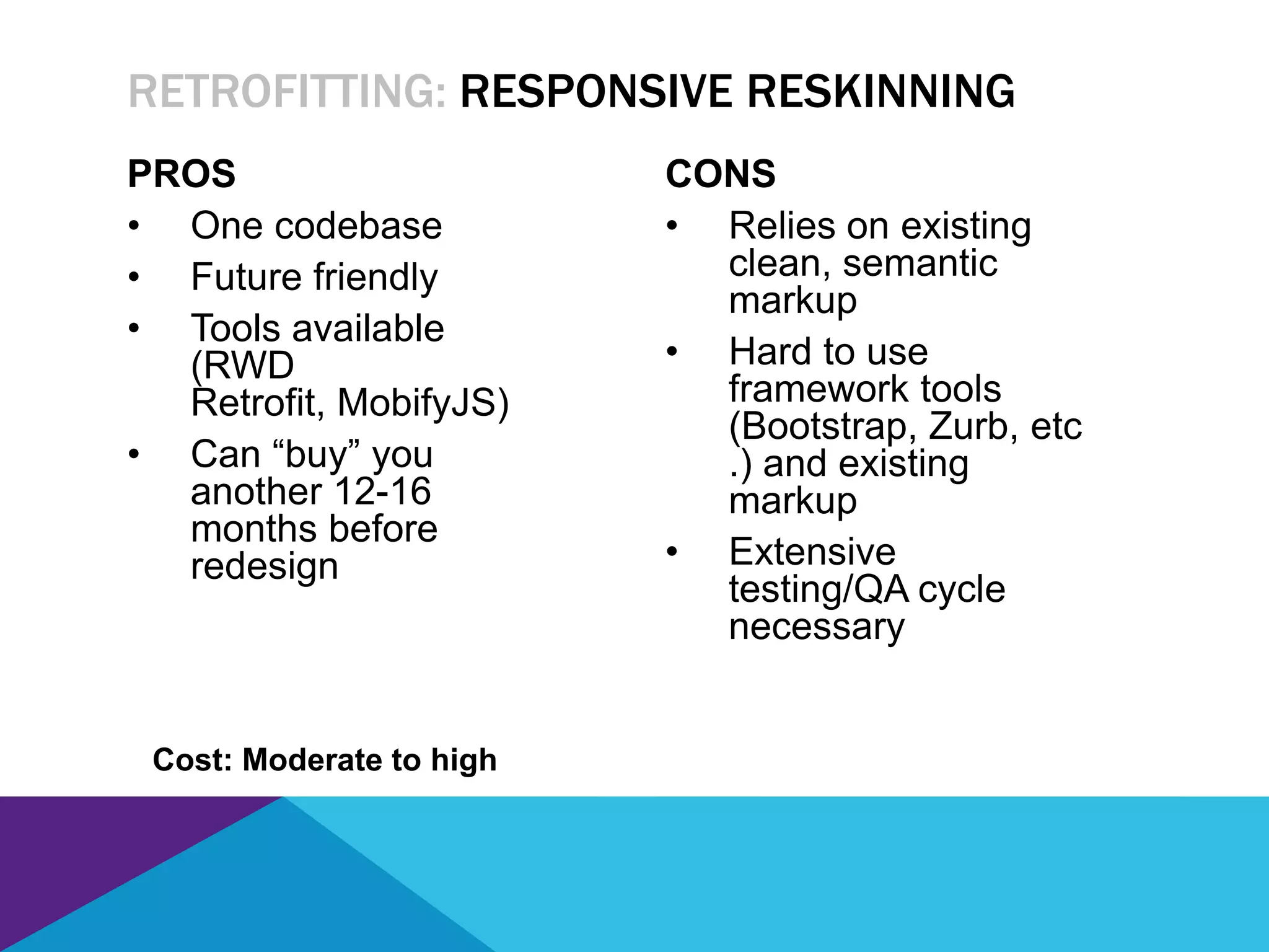 PROS
• One codebase
• Future friendly
• Tools available
(RWD
Retrofit, MobifyJS)
• Can “buy” you
another 12-16
months before
redesign
CONS
• Relies on existing
clean, semantic
markup
• Hard to use
framework tools
(Bootstrap, Zurb, etc
.) and existing
markup
• Extensive
testing/QA cycle
necessary
RETROFITTING: RESPONSIVE RESKINNING
Cost: Moderate to high
 