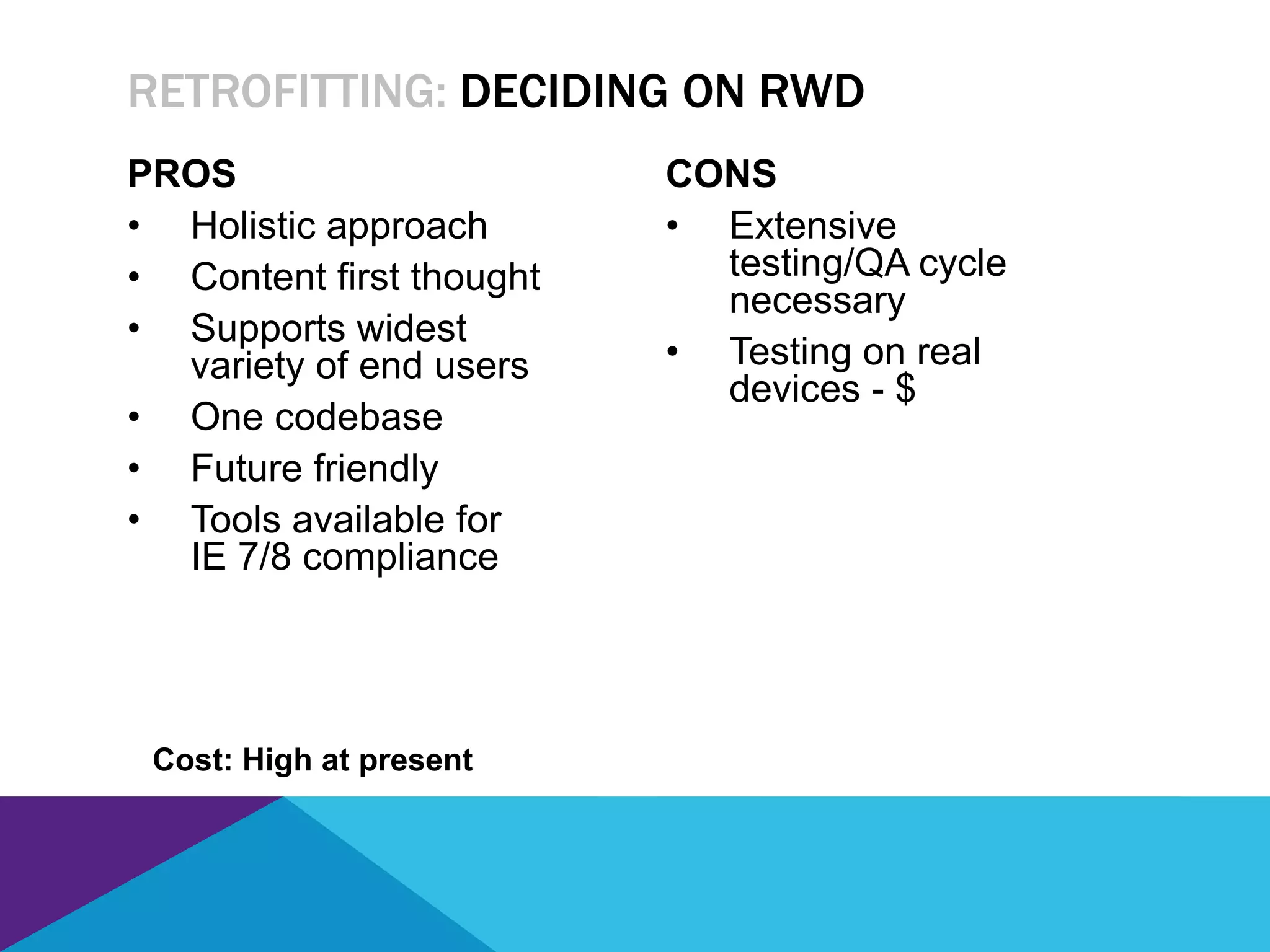 PROS
• Holistic approach
• Content first thought
• Supports widest
variety of end users
• One codebase
• Future friendly
• Tools available for
IE 7/8 compliance
CONS
• Extensive
testing/QA cycle
necessary
• Testing on real
devices - $
RETROFITTING: DECIDING ON RWD
Cost: High at present
 