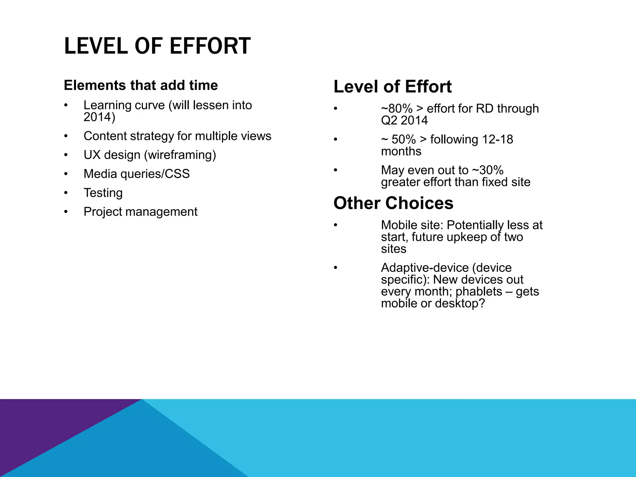 Elements that add time
• Learning curve (will lessen into
2014)
• Content strategy for multiple views
• UX design (wireframing)
• Media queries/CSS
• Testing
• Project management
Level of Effort
• ~80% > effort for RD through
Q2 2014
• ~ 50% > following 12-18
months
• May even out to ~30%
greater effort than fixed site
Other Choices
• Mobile site: Potentially less at
start, future upkeep of two
sites
• Adaptive-device (device
specific): New devices out
every month; phablets – gets
mobile or desktop?
LEVEL OF EFFORT
 