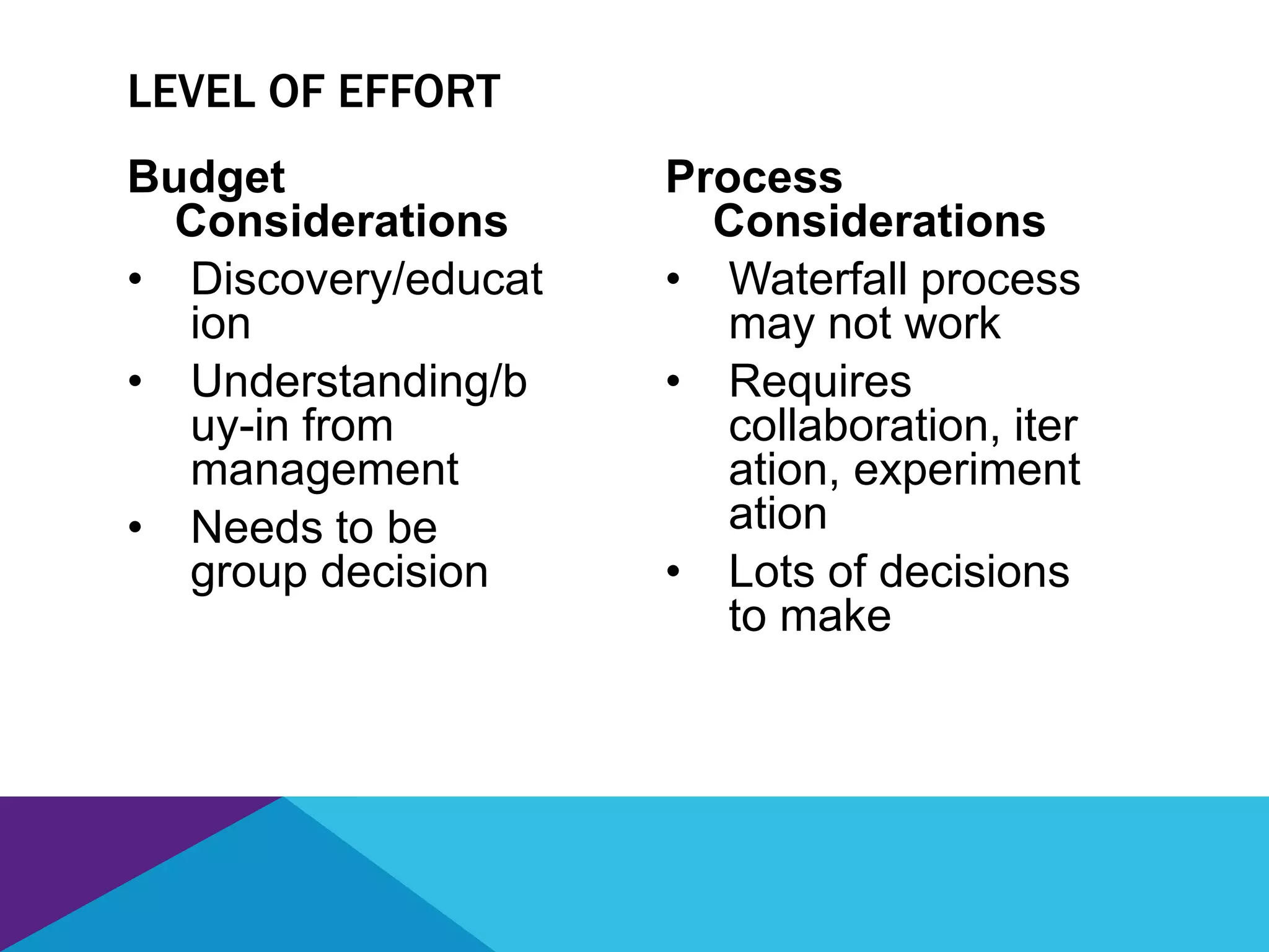 Budget
Considerations
• Discovery/educat
ion
• Understanding/b
uy-in from
management
• Needs to be
group decision
Process
Considerations
• Waterfall process
may not work
• Requires
collaboration, iter
ation, experiment
ation
• Lots of decisions
to make
LEVEL OF EFFORT
 
