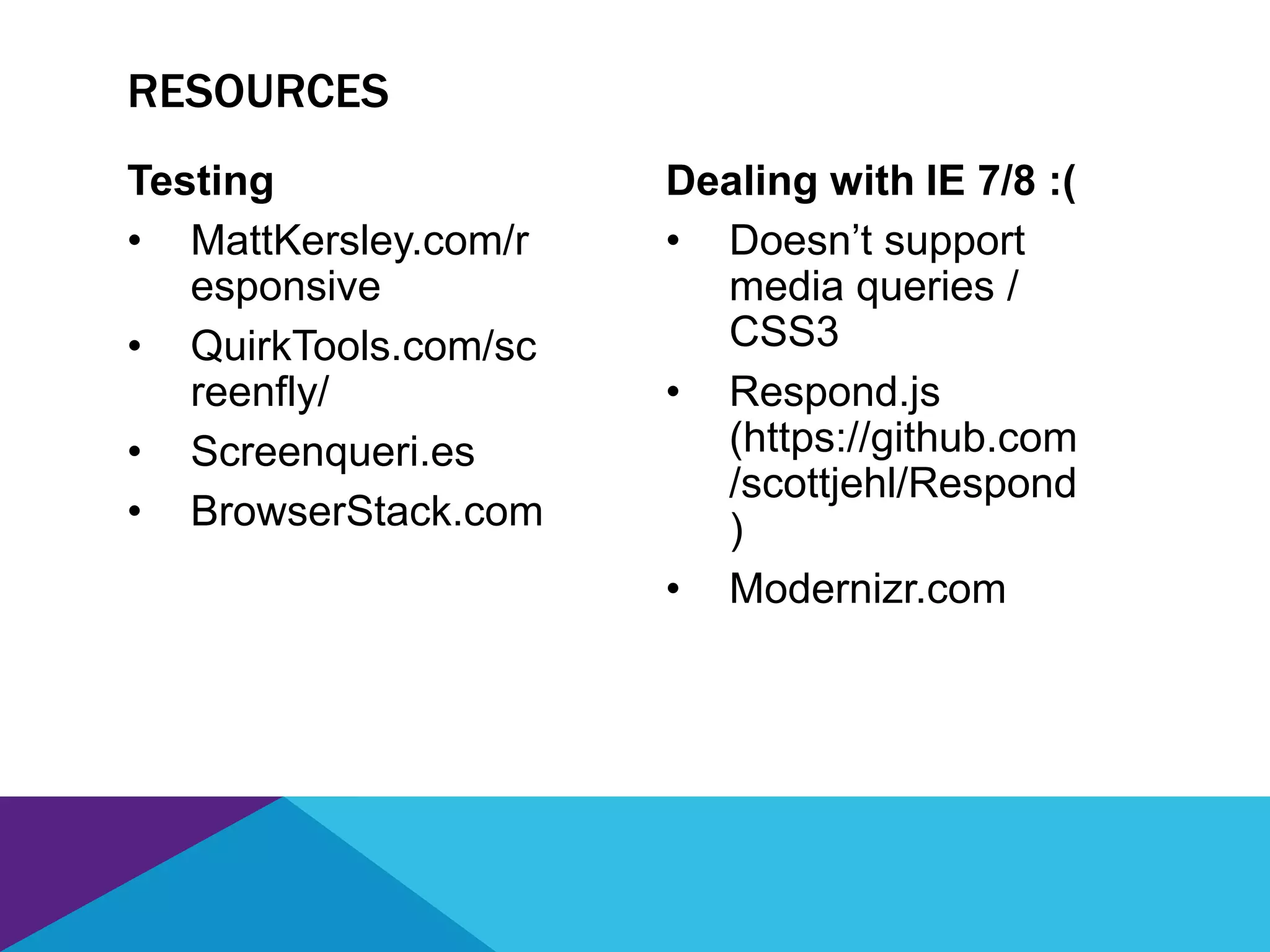 Testing
• MattKersley.com/r
esponsive
• QuirkTools.com/sc
reenfly/
• Screenqueri.es
• BrowserStack.com
Dealing with IE 7/8 :(
• Doesn’t support
media queries /
CSS3
• Respond.js
(https://github.com
/scottjehl/Respond
)
• Modernizr.com
RESOURCES
 