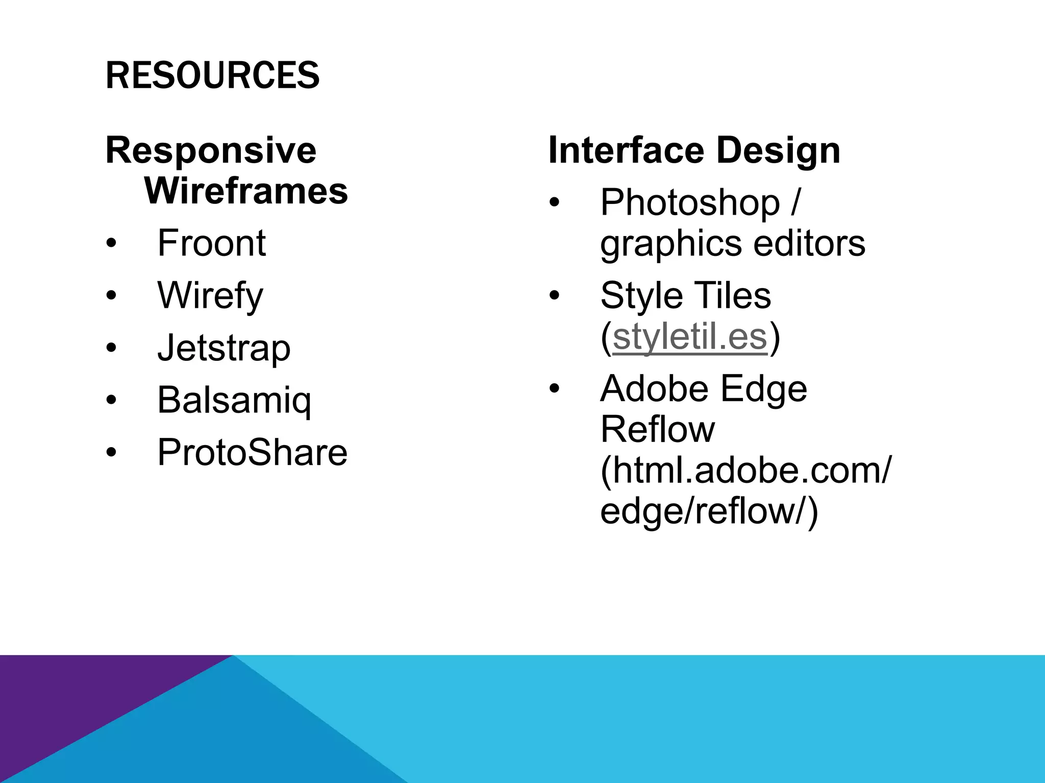 Responsive
Wireframes
• Froont
• Wirefy
• Jetstrap
• Balsamiq
• ProtoShare
Interface Design
• Photoshop /
graphics editors
• Style Tiles
(styletil.es)
• Adobe Edge
Reflow
(html.adobe.com/
edge/reflow/)
RESOURCES
 