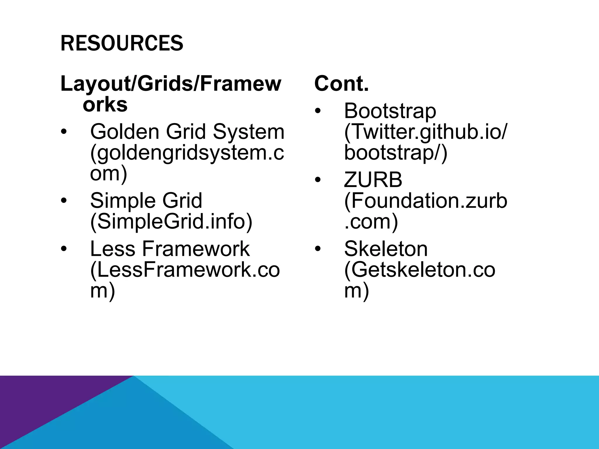 Layout/Grids/Framew
orks
• Golden Grid System
(goldengridsystem.c
om)
• Simple Grid
(SimpleGrid.info)
• Less Framework
(LessFramework.co
m)
Cont.
• Bootstrap
(Twitter.github.io/
bootstrap/)
• ZURB
(Foundation.zurb
.com)
• Skeleton
(Getskeleton.co
m)
RESOURCES
 