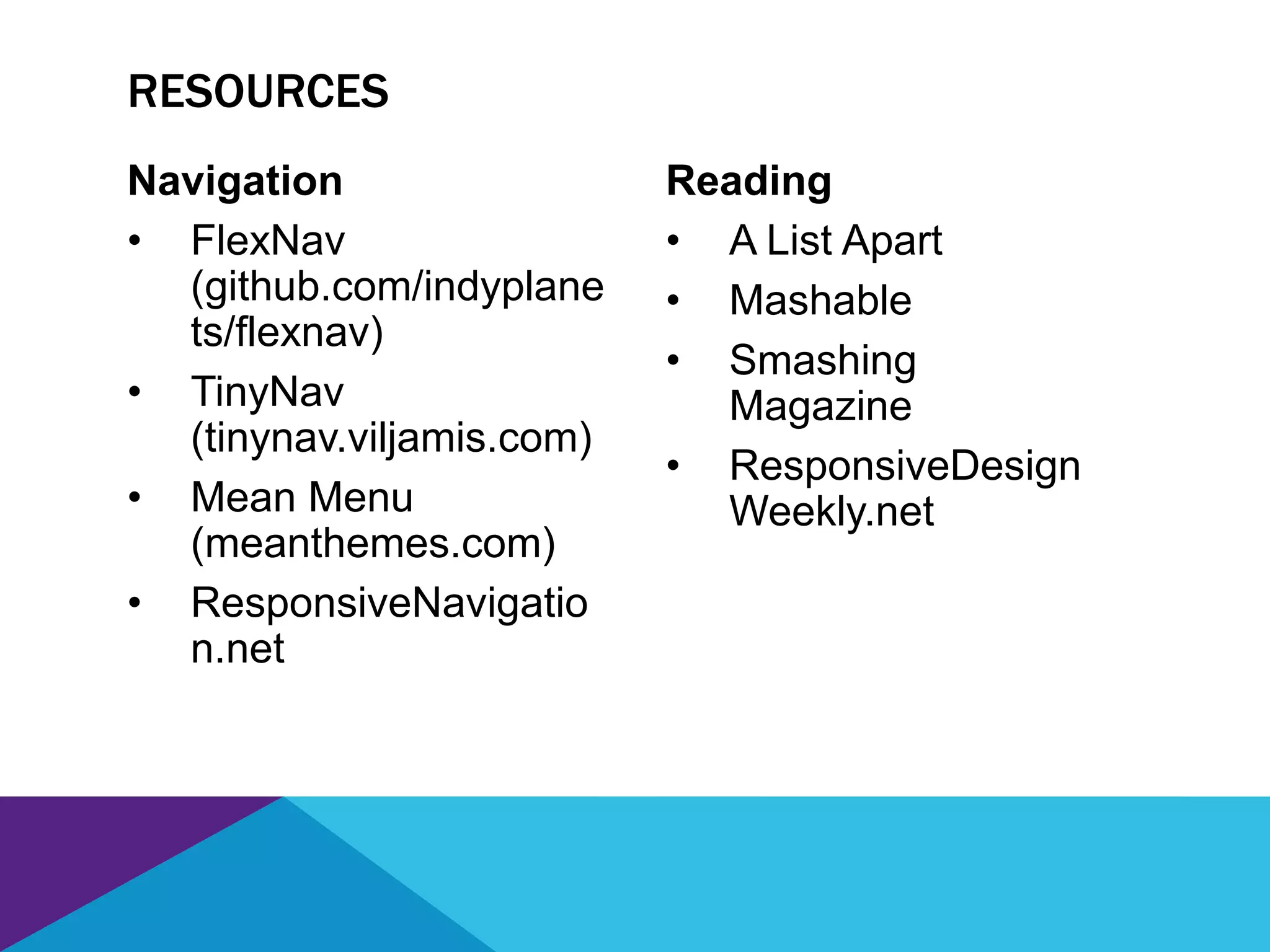 Navigation
• FlexNav
(github.com/indyplane
ts/flexnav)
• TinyNav
(tinynav.viljamis.com)
• Mean Menu
(meanthemes.com)
• ResponsiveNavigatio
n.net
Reading
• A List Apart
• Mashable
• Smashing
Magazine
• ResponsiveDesign
Weekly.net
RESOURCES
 