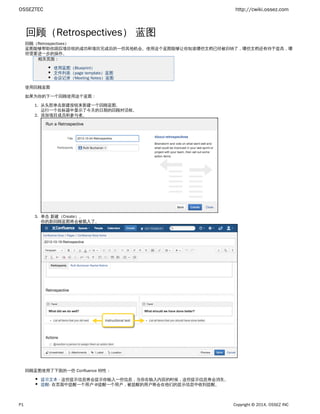 OSSEZTEC http://cwiki.ossez.com
P1 Copyright © 2014, OSSEZ INC
1.
2.
3.
回顾（Retrospectives） 蓝图
回顾（Retrospectives）
蓝图能够帮助你跟踪项目组的成功和项目完成后的一些其他机会。使用这个蓝图能够让你知道哪些文档已经被归纳了，哪些文档还有待于提高，哪
些需要进一步的操作。
相关页面：
使用蓝图（Blueprint）
文件列表（page template）蓝图
会议记录（Meeting Notes）蓝图
使用回顾蓝图
如果为你的下一个回顾使用这个蓝图：
从头部单击新建按钮来新建一个回顾蓝图。
运行一个在标题中显示了今天的日期的回顾对话框。
添加项目成员和参与者。
单击 。新建（Create）
你的新回顾蓝图将会被载入了。
回顾蓝图使用了下面的一些 Confluence 特性：
提示文本 - 这些提示信息将会提示你输入一些信息，当你在输入内容的时候，这些提示信息将会消失。
提醒- 在页面中提醒一个用户 @提醒一个用户，被提醒的用户将会在他们的提示信息中收到提醒。
任务列表- 在页面中提醒一个用户 @提醒一个用户 有任务指派给他们了，这任务将会在提示信息中显示一个个人任务。
 