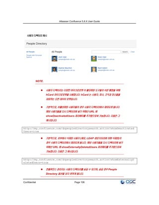 Atlassian Confluence 5.8.X User Guide
Confidential Page 106
사용자 디렉터리 예시
NOTE.
 사용자 디렉터리는 다양한 마이크로포맷 이 활성화된 도구들의 쉬운 통합을 위해
hCard 마이크로포맷을 사용합니다. hCard 는 사용자, 회사, 조직과 장소들을
대표하는 오픈 데이터 포맷입니다.
 기본적으로, 비활성화된 사용자들의 경우 사용자 디렉터리에서 제외되게 됩니다.
해당 사용자들을 다시 디렉터리에 넣기 위해선 URL 에
showDeactivatedUsers 파라메터를 추가함으로써 가능합니다. 다음은 그
예시입니다.
http://my.confluence.com/dopeopledirectorysearch.action?showDeactivated
Users=true
 기본적으로, 외부에서 삭제된 사용자 (예로, LDAP 레포지터리에 의해 삭제된)의
경우 사용자 디렉터리에서 제외되게 됩니다. 해당 사용자들을 다시 디렉터리에 넣기
위해선 URL 에 showExternallyDeletedUsers 파라메터를 추가함으로써
가능합니다. 다음은 그 예시입니다.
http://my.confluence.com/dopeopledirectorysearch.action?showExternallyD
eletedUsers=true
 컨플루언스 관리자는 사용자 디렉터리를 숨길 수 있으며, 숨길 경우 People
Directory 옵션을 보지 못하게 됩니다.
 