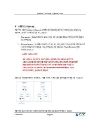 Atlassian Confluence 5.8.X User Guide
Confidential Page 17
3 스페이스(Space)
컨플루언스 스페이스(Cofluence Space)는 콘텐츠와 관계된 페이지와 블로그 포스트를 담고 있는 컨테이너의
개념이며, 다음의 두 가지 핵심 기능을 가지고 있습니다.
• Site spaces – ‘Global’스페이스라 불리는 것으로 다른 사용자들과 협업을 수행하거나 콘텐츠 생성할 수
있는 영역입니다.
• Personal spaces – 사용자들이 개별적으로 가질 수 있는 개인 스페이스로 프라이빗하게 보호되거나 다른
사용자에 의해 보여지거나 편집될 수 있는 영역입니다. 개인 스페이스는 People Directory 내에서
목록으로 보여집니다.
NOTE. 스페이스 관리자
모든 스페이스는 적어도 한 명 이상의 스페이스 관리자를 가지고 있습니다. 일반적으로
스페이스 관리자를 해당 스페이스를 생성한 사용자이며, 해당 스페이스에 대해 사용자들에 대한
권한을 설정함으로써 스페이스에 대한 접근, 보기, 수정 등의 권한을 제공할 수 있습니다.
스페이스 관리자는 전체 컨플루언스 관리자(confluence administrator)가 아니며,
일반적인 컨플루언스 사용자 중 한 명입니다.
스페이스는 아래와 같이 페이지, 하위 페이지 구조를 가지며, 각 페이지들은 첨부파일들의 목록을 가질 수 있습니다.
컨플루언스 대시보드에서 모든 스페이스에 대한 정보를 아래의 그림과 같이 확인하실 수 있습니다.
 