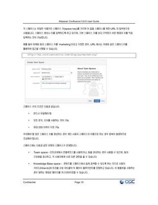 Atlassian Confluence 5.8.X User Guide
Confidential Page 19
각 스페이스는 유일한 식별키인 스페이스 키(space key)를 가지며 이 값을 스페이스를 위한 URL 의 일부분으로
사용됩니다. 스페이스 생성시 키를 입력하도록 하고 있으며, 기본 스페이스 키를 보다 기억하기 쉬운 형태의 키를 직접
입력하는 것이 가능합니다.
예를 들어 마케팅 팀의 스페이스 키를 ‘marketing’이라고 지정한 경우, URL 에서는 아래와 같은 스페이스키를
활용하여 접근을 수행할 수 있습니다.
http://my.confluenceSite.com/display/marketing/
스페이스 키의 조건은 다음과 같습니다.
• 반드시 유일해야 함
• 모든 문자, 숫자를 사용하는 것이 가능
• 최대 255 자까지 지정 가능
주의해야 할 점은 스페이스 키를 생성하는 경우 개인 사용자 스페이스의 이름으로 하는 경우 중복이 발생하므로
조심해야 합니다.
스페이스에는 다음과 같은 유형의 스페이스가 존재합니다.
• Team space - 인트라넷에서 컨플루언스를 사용하거나, 팀을 관리하는 경우 사용할 수 있으며, 팀의
구성원을 표시하고, 각 사용자에게 서로 다른 권한을 줄 수 있습니다.
• Knowledge Base space - 콘텐츠를 스페이스에서 쉽게 검색할 수 있도록 하는 것으로 사용자
가이드(How-to)와 트러블 슈팅 아티클의 두 페이지 블루프린트를 포함하고 있습니다. 이 템플릿을 사용하는
경우 원하는 형태로 페이지를 커스터마이징할 수 있습니다.
 